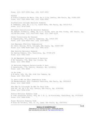 Fone: (11) 3237-0999 Fax: (11) 3237-3003

Adimax
R Vinte E Quatro De Maio, 104, An 6 Cj B, Centro, São Paulo, Sp, 01041-000
Fone: (11) 3362-0866 Fax: (11) 3362-0866

Professional Solução Recursos Humanos
R Tabapuã,, 649, An 1 Cj 17, Itaim Bibi, São Paulo, Sp, 04533-012
Fone: (11) 3078-1964

Benvegnú Consultoria Em Recursos Humanos
Av Adolfo Pinheiro, 2464, An 6 Cj 62/64, Alto Da Boa Vista, São Paulo, Sp,
04734-004 Fone: (11) 5523-5057 Fax: (11) 5687-5176

Globo Consultoria De Pessoal
R Jaguara,Br, 707, Centro, Campinas, Sp, 13015-000
Fone: (19) 3232-8455 Fax: (19) 3236-9443

Grm Empregos Efetivos Temporários
Av Celso Garcia, 5019, Tatuapé, São Paulo, Sp, 03063-000
Fone: (11) 6942-8180 Fax: (11) 6941-6232

New Service Recursos Humanos
Av Santos Dumont, 301, Guarulhos, Sp, 07180-270
Fone: (11) 6481-3320

3h Ag Empregos Terceirizacao E Servicos
R Br Jacarei, 776, Mogi Das Cruzes, Sp
Fone: (11) 3951-8688

3h Recursos Humanos Terceirizacão E Serv
R Jacareí,Br, 776, Centro, Jacareí, Sp, 12308001
Fone: (12) 3951-8688

3h Rh Ltda
R A Sais, 162, S6, São José Dos Campos, Sp
Fone: (12) 3912-3518

3t Serv E Mão De Obra Temporária Ltda
Vd Bandeirantes, 823, Planalto Paulista, São Paulo, Sp, 04553010
Fone: (11) 3045-9928

Aba Emp Da Colocação De Mão De Obra Ltda
Pça Sé, 96, An 3 Sl 303, Centro, São Paulo, Sp, 01001000
Fone: (11) 3106-3730

Acerte Recursos Humanos Ltda
R João Gonçalves Filho, 463, An 1 Sl 1, Jd Fortaleza, Guarulhos, Sp, 07153020
Fone: (11) 6468-8543

Acser Recursos Humanos Ltda
R Doze De Outubro, 389, Sl 14, Lapa, São Paulo, Sp, 05073001

                                MANUAL DO DESEMPREGADO
                   Elaborado por Luiz Henrique de Castro – Distribuição gratuita
                  Veja mais arquivos como esse em: http://www.luizhenrique.com
 