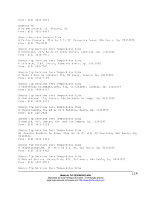 Fone: (11) 3834-0533

Addenda Rh
R Pp Mercadante, 52, Jacareí, Sp
Fone: (12) 3951-6407

Adecco Recursos Humanos Ltda
R Carlos Comenale, 281, An 3 Cj 32, Cerqueira Cesar, São Paulo, Sp, 01332030
Fone: (11) 756-8744

Adecco Top Services Serv Temporários Ltda
R Conceição, 233, An 22 Sl 2209, Centro, Campinas, Sp, 13010050
Fone: (19) 3234-7071

Adecco Top Services Serv Temporários Ltda
R Lafaiete, 1146, Centro, Ribeirão Preto, Sp, 14015080
Fone: (16) 636-7005

Adecco Top Services Serv Temporários Ltda
R Vinte E Sete De Outubro, 351, Vl Suely, Suzano, Sp, 08674200
Fone: (11) 4743-7199

Adecco Top Services Serv Temporários Ltda
R Crescência Culturato,Irmã, 431, Vl Gotardo, Jundiaí, Sp, 13201839
Fone: (11) 4586-9427

Adecco Top Services Serv Temporários Ltda
R João Pessoa, 176, Centro, São Bernardo Do Campo, Sp, 09715000
Fone: (11) 4332-3575

Adecco Top Services Serv Temporários Ltda
R Constituição, 45, Qd 1, Vl S Antônio, Bauru, Sp, 17013550
Fone: (14) 226-2828

Adecco Top Services Serv Temporários Ltda
R Humaitá, 434, Centro, São José Dos Campos, Sp, 12245040
Fone: (12) 3921-0713

Adecco Top Services Serv Temporários Ltda
Al Joaquim Eugênio De Lima, 696, An 14 Cj 143, Jd Paulista, São Paulo, Sp,
01403000
Fone: (11) 3178-0434

Adecco Top Services Serv Temporários Ltda
R Itapetininga,Br, 46, An 8 Cj 811, Se, São Paulo, Sp, 01042000
Fone: (11) 3255-9422

Adecco Top Services Serv Temporários Ltda
R Gabriel Nettuzzi Perez,Prom, 422, Sto Amaro, São Paulo, Sp, 04743020
Fone: (11) 5687-2033

Adecco Top Services Serv Temporários Ltda

                                MANUAL DO DESEMPREGADO
                   Elaborado por Luiz Henrique de Castro – Distribuição gratuita
                  Veja mais arquivos como esse em: http://www.luizhenrique.com
 