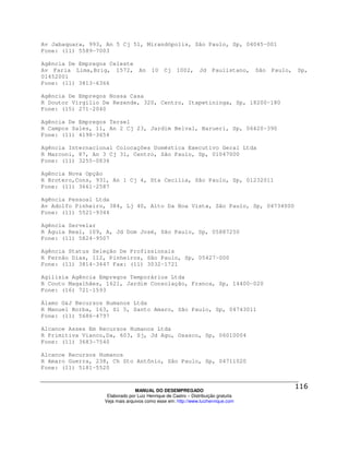 Av Jabaquara, 993, An 5 Cj 51, Mirandópolis, São Paulo, Sp, 04045-001
Fone: (11) 5589-7003

Agência De Empregos Celeste
Av Faria Lima,Brig, 1572, An            10    Cj    1002,      Jd    Paulistano,   São   Paulo,   Sp,
01452001
Fone: (11) 3813-6366

Agência De Empregos Nossa Casa
R Doutor Virgilio De Rezende, 320, Centro, Itapetininga, Sp, 18200-180
Fone: (15) 271-2040

Agência De Empregos Tersel
R Campos Sales, 11, An 2 Cj 23, Jardim Belval, Barueri, Sp, 06420-390
Fone: (11) 4198-3654

Agência Internacional Colocações Doméstica Executivo Geral Ltda
R Marconi, 87, An 3 Cj 31, Centro, São Paulo, Sp, 01047000
Fone: (11) 3255-0836

Agência Nova Opção
R Brotero,Cons, 931, An 1 Cj 4, Sta Cecilia, São Paulo, Sp, 01232011
Fone: (11) 3661-2587

Agência Pessoal Ltda
Av Adolfo Pinheiro, 384, Lj 40, Alto Da Boa Vista, São Paulo, Sp, 04734000
Fone: (11) 5521-9344

Agência Servelar
R Águia Real, 109, A, Jd Dom José, São Paulo, Sp, 05887250
Fone: (11) 5824-9507

Agência Status Seleção De Profissionais
R Fernão Dias, 112, Pinheiros, São Paulo, Sp, 05427-000
Fone: (11) 3814-3447 Fax: (11) 3032-1721

Agilisia Agência Empregos Temporários Ltda
R Couto Magalhães, 1621, Jardim Consolação, Franca, Sp, 14400-020
Fone: (16) 721-1593

Álamo G&J Recursos Humanos Ltda
R Manuel Borba, 163, Sl 5, Santo Amaro, São Paulo, Sp, 04743011
Fone: (11) 5686-4797

Alcance Asses Em Recursos Humanos Ltda
R Primitiva Vianco,Da, 603, Sj, Jd Agu, Osasco, Sp, 06010004
Fone: (11) 3683-7540

Alcance Recursos Humanos
R Amaro Guerra, 238, Ch Sto Antônio, São Paulo, Sp, 04711020
Fone: (11) 5181-5520



                                MANUAL DO DESEMPREGADO
                   Elaborado por Luiz Henrique de Castro – Distribuição gratuita
                  Veja mais arquivos como esse em: http://www.luizhenrique.com
 