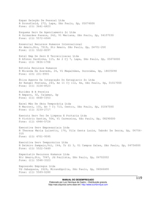 Espan Seleção De Pessoal Ltda
R Dronsfield, 272, Lapa, São Paulo, Sp, 05074000
Fone: (11) 3641-6823

Esquema Serv De Agenciamento Sc Ltda
R Guimarães Passos, 242, Vl Mariana, São Paulo, Sp, 04107030
Fone: (11) 5572-4949

Essencial Recursos Humanos Internacional
Av Amaro,Sto, 7019, Sto Amaro, São Paulo, Sp, 04701-200
Fone: (11) 5522-8097

Estel Emp De Serv E Terceirizacao Ltda
R Afonso Sardinha, 115, An 2 Cj 7, Lapa, São Paulo, Sp, 05076000
Fone: (11) 3836-1708

Estrela Recursos Humanos
R Miranda De Azevedo, 24, Vl Magalhães, Sorocaba, Sp, 18035090
Fone: (15) 231-9955

Ética Agente De Integração Do Estagiario Sc Ltda
Av Rangel Pestana, 243, An 11 Cj 112, Se, São Paulo, Sp, 01017000
Fone: (11) 3104-8523

Eurides B A Pereira
R Amparo, 32, Cajamar, Sp
Fone: (11) 4448-1053

Excel Mão De Obra Temporária Ltda
R Marconi, 131, An 7 Cj 713, Centro, São Paulo, Sp, 01047000
Fone: (11) 3159-2717

Executa Serv Tec De Limpeza E Portaria Ltda
R Victório Santim, 506, Vl Carmosina, São Paulo, Sp, 08290000
Fone: (11) 6944-5724

Executiva Serv Empresariais Ltda
R Thereza Maria Luizetto, 176, Vila Santa Luzia, Taboão Da Serra, Sp, 06754-
010
Fone: (11) 4701-9595

Executiva Serv Temporários Ltda
R Delmiro Sampaio,Vol, 144, Tr Sl 3, Vl Campos Sales, São Paulo, Sp, 04754000
Fone: (11) 5522-5449

Expectativ Recursos Humanos Ltda
Etr Amaro,Sto, 7047, Jd Paulista, São Paulo, Sp, 04702002
Fone: (11) 5548-3323

Expressão Empregos Ltda
Vd Jabaquara, 2626, Mirandópolis, São Paulo, Sp, 04046400
Fone: (11) 5589-0280

                                MANUAL DO DESEMPREGADO
                   Elaborado por Luiz Henrique de Castro – Distribuição gratuita
                  Veja mais arquivos como esse em: http://www.luizhenrique.com
 