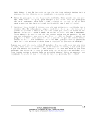 tado disso, o que dá impressão de que ele não traz retorno nenhum para a
    empresa. Não ter números em seu currículo é um grande pecado.

•   Erros de português ou uma diagramação malfeita. Esse pecado não tem per-
    dão. Nada poderia ser pior, pois denigre a sua imagem. Caso seu português
    não seja impecável, peça para alguém ajudá-lo na revisão ou então reze
    para alguém que não fale português corretamente, ler o seu currículo!

•   Mentiras! Nunca minta! A omissão pode até ser socialmente aceitável, mas a
    mentira não. Em entrevistas, alguns candidatos dizem que têm mestrado e
    quando eu pergunto o título da tese eles dizem que terminaram todas as ma-
    térias, porém não fizeram a tese. Em outras palavras, não têm o mestrado.
    Outro exemplo de mentira que não deu certo: nunca vou me esquecer de uma
    vez que entrevistei uma pessoa que disse ter MBA no Canadá, e quando eu
    perguntei a data, esta coincidiu com o período em que ela estava traba-
    lhando no Brasil. Ele confessou! Não tinha MBA. Qualquer mentira percebida
    pelo recrutador elimina na mesma hora o candidato do processo de seleção.

Espero que você não cometa estes 10 pecados. Seu currículo deve ser uma obra
de arte. Deve comunicar claramente, em 20 segundos ou menos, o que você quer
e por quê merece seu objetivo. O seu currículo não deve ter mais do que duas
páginas. Uma pessoa de 40 anos ou mais pode ter no máximo três páginas. Uti-
lize frases curtas e sempre fale na primeira pessoa. Nunca se esqueça: seu
currículo faz parte de sua estratégia de marketing pessoal. Mãos à obra!




                                 MANUAL DO DESEMPREGADO
                    Elaborado por Luiz Henrique de Castro – Distribuição gratuita
                   Veja mais arquivos como esse em: http://www.luizhenrique.com
 