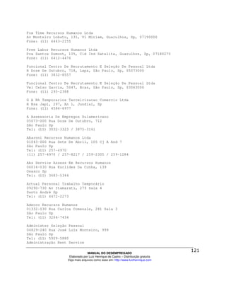 Fox Time Recursos Humanos Ltda
Av Monteiro Lobato, 131, Vl Miriam, Guarulhos, Sp, 07190000
Fone: (11) 6463-2155

Free Labor Recursos Humanos Ltda
Pca Santos Dumont, 105, Cid Ind Satelite, Guarulhos, Sp, 07180270
Fone: (11) 6412-4476

Funcional Centro De Recrutamento E Seleção De Pessoal Ltda
R Doze De Outubro, 718, Lapa, São Paulo, Sp, 05073000
Fone: (11) 3832-8557

Funcional Centro De Recrutamento E Seleção De Pessoal Ltda
Vel Celso Garcia, 5047, Bras, São Paulo, Sp, 03063000
Fone: (11) 295-2388

G A Rh Temporarios Terceirizacao Comercio Ltda
R Bsa Japi, 297, An 1, Jundiaí, Sp
Fone: (11) 4586-6977

A Assessoria De Empregos Sulamericano
05073-000 Rua Doze De Outubro, 712
São Paulo Sp
Tel: (11) 3032-3323 / 3875-3141

Abaroni Recursos Humanos Ltda
01043-000 Rua Sete De Abril, 105 Cj A And 7
São Paulo Sp
Tel: (11) 257-4970
(11) 257-4970 / 257-8217 / 259-2305 / 259-1284

Abs Service Assess Em Recursos Humanos
06016-030 Rua Euclides Da Cunha, 139
Osasco Sp
Tel: (11) 3683-5344

Actual Personal Trabalho Temporário
09290-730 Av Itamarati, 279 Sala 4
Santo André Sp
Tel: (11) 4472-2273

Adecco Recursos Humanos
01332-030 Rua Carlos Comenale, 281 Sala 3
São Paulo Sp
Tel: (11) 3266-7434

Administer Seleção Pessoal
04829-240 Rua José Luís Monteiro, 999
São Paulo Sp
Tel: (11) 5929-5880
Administração Rent Service

                                MANUAL DO DESEMPREGADO
                   Elaborado por Luiz Henrique de Castro – Distribuição gratuita
                  Veja mais arquivos como esse em: http://www.luizhenrique.com
 