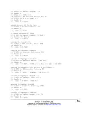 05074-020 Rua Antônio Raposo, 159
São Paulo Sp
Telefax: (11) 3641-0880
Administração Em Recursos Humanos Rohlem
05072-000 Rua N S Da Lapa, 675
São Paulo Sp
Tel: (11) 3832-1177

Adonai Locação De Mão De Obra
04734-000 Av Adolfo Pinheiro, 384
São Paulo Sp
Tel: (11) 247-8765

Af Servs Empresariais Ltda
09510-100 Rua Manoel Coelho, 370 And 1
São Caetano Do Sul Sp
Tel: (11) 4229-0010

Agência All Service Eva
01435-901 Av São Gabriel, 555 Cj 403
São Paulo Sp
Tel: (11) 3079-7432

Agência Bcm Recursos Humanos
05075-000 Rua Domingos Rodrigues, 606
São Paulo Sp
Tel: (11) 3832-8738

Agência De Empregos Konsult's
03180-002 Rua Fernando Falcão, 1310 And 1
São Paulo Sp
Tel: (11) 6966-5671 / 6965-1833 / Telefax: (11) 6966-5933

Agência De Empregos Prado Seleção E Recrutamento
03031-030 Rua Alexandrino Pedroso, 43
São Paulo Sp
Tel: (11) 227-8521 / Telefax: (11) 229-8557

Agência De Empregos Tabapuã Ltda
04533-010 Rua Tabapuã, 1215 Sala 3
São Paulo Sp
Tel: (11) 3845-8502 / 3849-4807

Agência De Emprego Mundial
02113-010 Av Guilherme Cotching, 1785
São Paulo Sp
Tel: (11) 6954-9901

Agência De Empregos Pinheiros
05424-090 Rua Campo Alegre, 60 Cj 71
São Paulo Sp
Tel: (11) 3813-0762

                                MANUAL DO DESEMPREGADO
                   Elaborado por Luiz Henrique de Castro – Distribuição gratuita
                  Veja mais arquivos como esse em: http://www.luizhenrique.com
 