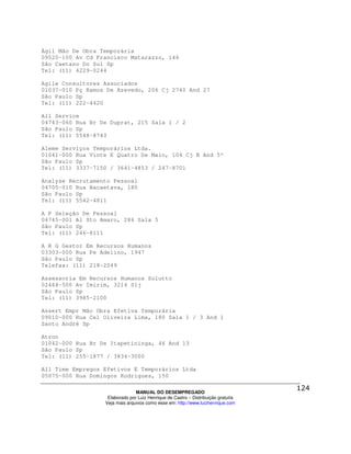 Ágil Mão De Obra Temporária
09520-100 Av Cd Francisco Matarazzo, 146
São Caetano Do Sul Sp
Tel: (11) 4229-0244

Agile Consultores Associados
01037-010 Pç Ramos De Azevedo, 206 Cj 2740 And 27
São Paulo Sp
Tel: (11) 222-4420

All Service
04743-060 Rua Br De Duprat, 215 Sala 1 / 2
São Paulo Sp
Tel: (11) 5548-8743

Aleme Serviços Temporários Ltda.
01041-000 Rua Vinte E Quatro De Maio, 104 Cj B And 5º
São Paulo Sp
Tel: (11) 3337-7150 / 3641-4853 / 247-8701

Analyse Recrutamento Pessoal
04705-010 Rua Bacaetava, 180
São Paulo Sp
Tel: (11) 5542-4811

A P Seleção De Pessoal
04745-001 Al Sto Amaro, 286 Sala 5
São Paulo Sp
Tel: (11) 246-8111

A R G Gestor Em Recursos Humanos
03303-000 Rua Pe Adelino, 1947
São Paulo Sp
Telefax: (11) 218-2049

Assessoria Em Recursos Humanos Solutto
02464-500 Av Imirim, 3214 Slj
São Paulo Sp
Tel: (11) 3985-2100

Assert Empr Mão Obra Efetiva Temporária
09010-000 Rua Cel Oliveira Lima, 180 Sala 1 / 3 And 1
Santo André Sp

Atron
01042-000 Rua Br De Itapetininga, 46 And 13
São Paulo Sp
Tel: (11) 255-1877 / 3834-3000

All Time Empregos Efetivos E Temporários Ltda
05075-000 Rua Domingos Rodrigues, 150

                                MANUAL DO DESEMPREGADO
                   Elaborado por Luiz Henrique de Castro – Distribuição gratuita
                  Veja mais arquivos como esse em: http://www.luizhenrique.com
 