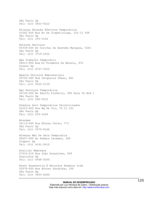 São Paulo Sp
Tel: (11) 3833-9222

Aliança Seleção Efetivos Temporários
01042-000 Rua Br De Itapetininga, 120 Cj 508
São Paulo Sp
Tel: (11) 255-5106

Antares Serviços
05339-005 Av Corifeu De Azevedo Marques, 5241
São Paulo Sp
Tel: (11) 3719-2432

Apa Trabalho Temporário
08613-000 Rua Dr Prudente De Morais, 472
Suzano Sp
Tel: (11) 4747-3522

Apaniw Serviços Empresariais
04750-080 Rua Cerqueira César, 461
São Paulo Sp
Tel: (11) 5522-5139

Apc Serviços Temporários
04734-000 Av Adolfo Pinheiro, 384 Sala 30 And 1
São Paulo Sp
Tel: (11) 246-5410

Armonia Serv Temporários Terceirizados
01223-000 Rua Mq De Itu, 70 Cj 101
São Paulo Sp
Tel: (11) 259-1424

Atendem
04119-060 Rua Afonso Celso, 773
São Paulo Sp
Tel: (11) 5575-8166

Athenas Mão De Obra Temporária
06657-000 Av Rubens Caramez, 300
Itapevi Sp
Tel: (11) 4141-0416

Auxiliar Empregos
07010-010 Rua João Gonçalves, 509
Guarulhos Sp
Tel: (11) 6468-9244

Avant Assessoria E Recursos Humanos Ltda
05076-000 Rua Afonso Sardinha, 199
São Paulo Sp
Tel: (11) 3833-0286

                                MANUAL DO DESEMPREGADO
                   Elaborado por Luiz Henrique de Castro – Distribuição gratuita
                  Veja mais arquivos como esse em: http://www.luizhenrique.com
 