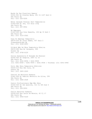 Barão De San Francisco Agency
01031-001 Av Prestes Maia, 241 Cj 1107 And 11
São Paulo Sp
Tel: (11) 228-0204

Beter Seleção Pessoal Serv Temporários
01420-000 Al Jau, 310 Sala 133g
São Paulo Sp
Tel: (11) 287-9952

Bh Empregos
01325-000 Rua Cons Ramalho, 104 Ap 33 And 3
São Paulo Sp
Tel: (11) 3115-2562

Casa Do Emprego Temporário
08574-020 Av Ítalo Adami, 557 Sala 2
Itaquaquecetuba Sp
Tel: (11) 4638-2003

Cd Work Mão De Obra Temporária Efetiva
08674-080 Rua Br Jaceguai, 400
Suzano Sp
Tel: (11) 4748-6129

Celcla Assessoria E Seleção De Pessoal
02265-002 Av Guapira, 2407 Cj 12
São Paulo Sp
Tel: (11) 6241-0058 / 6241-9939
(11) 6241-0058 / 6241-9939 / 6241-9938 / Telefax: (11) 6241-6942

Celvi Mão Obra Temporária Efetivos
06226-210 Rua São Luíz, 34
Osasco Sp
Tel: (11) 3683-2449

Central De Recursos Humanos
01441-000 Al Gabriel Monteiro Da Silva, 399
São Paulo Sp
Tel: (11) 3086-2028

Centro Profissionais Emp Mão Obra
01026-000 Av Sen Queirós, 312 Cj 405 And 4
São Paulo Sp
Tel: (11) 228-0059

Ceolin Recursos Humanos
02034-020 Rua Leite De Morais, 42 Cj 17
São Paulo Sp
Tel: (11) 6950-9149



                                MANUAL DO DESEMPREGADO
                   Elaborado por Luiz Henrique de Castro – Distribuição gratuita
                  Veja mais arquivos como esse em: http://www.luizhenrique.com
 