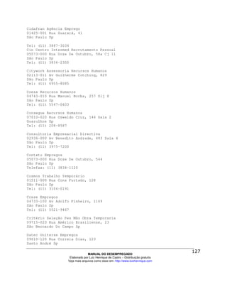 Cidafran Agência Emprego
01425-001 Rua Guarará, 41
São Paulo Sp

Tel: (11) 3887-3034
Cin Centro Intermed Recrutamento Pessoal
05073-000 Rua Doze De Outubro, 58a Cj 11
São Paulo Sp
Tel: (11) 3836-2300

Citywork Assessoria Recursos Humanos
02113-011 Av Guilherme Cotching, 829
São Paulo Sp
Tel: (11) 6955-8085

Coesa Recursos Humanos
04743-010 Rua Manuel Borba, 257 Slj 8
São Paulo Sp
Tel: (11) 5547-0603

Consegue Recursos Humanos
07010-020 Rua Oswaldo Cruz, 146 Sala 2
Guarulhos Sp
Tel: (11) 208-8587

Consultoria Empresarial Directiva
02936-000 Av Benedito Andrade, 483 Sala 4
São Paulo Sp
Tel: (11) 3975-7200

Contato Empregos
05073-000 Rua Doze De Outubro, 544
São Paulo Sp
Telefax: (11) 3834-1120

Cosmos Trabalho Temporário
01511-000 Rua Cons Furtado, 128
São Paulo Sp
Tel: (11) 3104-0191

Crese Empregos
04733-100 Av Adolfo Pinheiro, 1169
São Paulo Sp
Tel: (11) 5521-9467

Critério Seleção Pes Mão Obra Temporaria
09715-020 Rua Américo Brasiliense, 23
São Bernardo Do Campo Sp

Datec Uniterse Empregos
09010-120 Rua Correia Dias, 123
Santo André Sp

                                MANUAL DO DESEMPREGADO
                   Elaborado por Luiz Henrique de Castro – Distribuição gratuita
                  Veja mais arquivos como esse em: http://www.luizhenrique.com
 