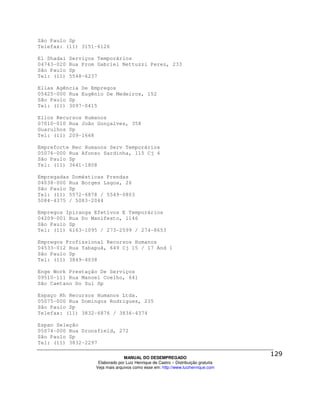 São Paulo Sp
Telefax: (11) 3151-6126

El Shadai   Serviços Temporários
04743-020   Rua Prom Gabriel Nettuzzi Perez, 233
São Paulo   Sp
Tel: (11)   5548-6237

Ellas Agência De Empregos
05425-000 Rua Eugênio De Medeiros, 152
São Paulo Sp
Tel: (11) 3097-0415

Ellos Recursos Humanos
07010-010 Rua João Gonçalves, 358
Guarulhos Sp
Tel: (11) 209-1668

Empreforte Rec Humanos Serv Temporários
05076-000 Rua Afonso Sardinha, 115 Cj 4
São Paulo Sp
Tel: (11) 3641-1808

Empregadas Domésticas Prendas
04038-000 Rua Borges Lagoa, 26
São Paulo Sp
Tel: (11) 5572-6878 / 5549-0803
5084-4375 / 5083-2044

Empregos Ipiranga Efetivos E Temporários
04209-001 Rua Do Manifesto, 1146
São Paulo Sp
Tel: (11) 6163-1095 / 273-2599 / 274-8653

Empregos Profissional Recursos Humanos
04533-012 Rua Tabapuã, 649 Cj 15 / 17 And 1
São Paulo Sp
Tel: (11) 3849-4038

Enge Work Prestação De Serviços
09510-111 Rua Manoel Coelho, 641
São Caetano Do Sul Sp

Espaço Rh Recursos Humanos Ltda.
05075-000 Rua Domingos Rodrigues, 235
São Paulo Sp
Telefax: (11) 3832-6876 / 3836-4374

Espan Seleção
05074-000 Rua Dronsfield, 272
São Paulo Sp
Tel: (11) 3832-2297

                                  MANUAL DO DESEMPREGADO
                     Elaborado por Luiz Henrique de Castro – Distribuição gratuita
                    Veja mais arquivos como esse em: http://www.luizhenrique.com
 