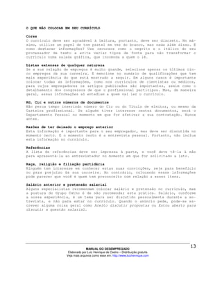 O QUE NÃO COLOCAR EM SEU CURRÍCULO

Cores
O currículo deve ser agradável à leitura, portanto, deve ser discreto. No má-
ximo, utilize um papel de tom pastel em vez do branco, mas nada além disso. E
como destacar informações? Use recursos como o negrito e o itálico do seu
processador de texto e evite variar tipos de fonte para não transformar o
currículo numa salada gráfica, que incomoda a quem o lê.

Listas extensas de qualquer natureza
Se a sua relação de empregos é muito grande, selecione apenas os últimos cin-
co empregos da sua carreira. E mencione no sumário de qualificações que tem
mais experiência do que está mostrado a seguir. Em alguns casos é importante
colocar todas as informações, como nos currículos de cientistas ou médicos,
para cujos empregadores os artigos publicados são importantes, assim como o
detalhamento dos congressos de que o profissional participou. Mas, de maneira
geral, essas informações só entediam a quem vai ler o currículo.

RG, Cic e outros números de documentos
Não perca tempo inserindo número do Cic ou do Título de eleitor, ou mesmo da
Carteira profissional. Se alguém tiver interesse nestes documentos, será o
Departamento Pessoal no momento em que for efetivar a sua contratação. Nunca
antes.

Razões de ter deixado o emprego anterior
Esta informação é importante para o seu empregador, mas deve ser discutida no
momento certo. E o momento certo é a entrevista pessoal. Portanto, não inclua
esta informação no currículo.

Referências
A lista de referências deve ser impressa à parte, e você deve tê-la à mão
para apresentá-la ao entrevistador no momento em que for solicitado a isto.

Raça, religião e filiação partidária
Ninguém tem interesse em conhecer estas suas convicções, seja para benefício
ou para prejuízo da sua carreira. Ao contrário, colocando essas informações
pode parecer que você é quem tem preconceito com relação a esses itens.

Salário anterior e pretensão salarial
Alguns especialistas recomendam colocar salário e pretensão no currículo, mas
a postura do Grupo Catho é de não recomendar esta prática. Salário, conforme
a nossa experiência, é um tema para ser discutido pessoalmente durante a en-
trevista, e não para estar no currículo. Quando o anúncio pede, pode-se es-
crever alguma coisa geral como Aceito discutir propostas ou Estou aberto para
discutir a questão salarial.




                                MANUAL DO DESEMPREGADO
                   Elaborado por Luiz Henrique de Castro – Distribuição gratuita
                  Veja mais arquivos como esse em: http://www.luizhenrique.com
 