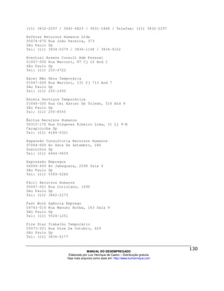 (11) 3832-2297 / 3641-6823 / 3831-1868 / Telefax: (11) 3832-2297

Esferas Recursos Humanos Ltda
05074-070 Rua João Pereira, 373
São Paulo Sp
Tel: (11) 3834-0379 / 3836-1148 / 3836-9102

Eventual Assess Consult Adm Pessoal
01047-000 Rua Marconi, 87 Cj 12 And 1
São Paulo Sp
Tel: (11) 255-4722

Excel Mão   Obra Temporária
01047-000   Rua Marconi, 131 Cj 713 And 7
São Paulo   Sp
Tel: (11)   255-1450

Eximia Serviços Temporários
01048-000 Rua Cel Xavier De Toledo, 316 And 9
São Paulo Sp
Tel: (11) 255-8555

Êxitus Recursos Humanos
06310-170 Rua Diógenes Ribeiro Lima, 31 Lj 9-B
Carapicuíba Sp
Tel: (11) 4184-5321

Expansão Consultoria Recursos Humanos
07064-000 Av Sete De Setembro, 286
Guarulhos Sp
Tel: (11) 6464-9459

Expressão   Empregos
04046-400   Av Jabaquara, 2598 Sala 4
São Paulo   Sp
Tel: (11)   5589-0280

Fácil Recursos Humanos
05047-001 Rua Coriolano, 1690
São Paulo Sp
Tel: (11) 3862-2273

Fast Work   Agência Emprego
04743-010   Rua Manuel Borba, 163 Sala 9
São Paulo   Sp
Tel: (11)   5524-1251

Fire Star   Trabalho Temporário
05073-001   Rua Doze De Outubro, 429
São Paulo   Sp
Tel: (11)   3836-6177



                                  MANUAL DO DESEMPREGADO
                     Elaborado por Luiz Henrique de Castro – Distribuição gratuita
                    Veja mais arquivos como esse em: http://www.luizhenrique.com
 