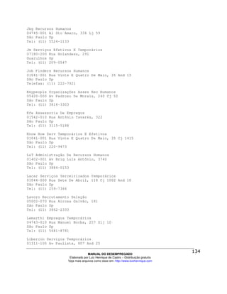 Jkg Recursos Humanos
04745-001 Al Sto Amaro, 336 Lj 59
São Paulo Sp
Tel: (11) 5524-1133

Jm Serviços Efetivos E Temporários
07180-200 Rua Holandesa, 291
Guarulhos Sp
Tel: (11) 209-0547

Job Finders Recursos Humanos
01041-001 Rua Vinte E Quatro De Maio, 35 And 15
São Paulo Sp
Telefax: (11) 222-7921

Keypeople   Organizações Asses Rec Humanos
05420-000   Av Pedroso De Morais, 240 Cj 52
São Paulo   Sp
Tel: (11)   3816-3303

Kfe Assessoria De Empregos
01542-010 Rua Antônio Tavares, 322
São Paulo Sp
Tel: (11) 3115-5188

Know How Serv Temporários E Efetivos
01041-001 Rua Vinte E Quatro De Maio, 35 Cj 1415
São Paulo Sp
Tel: (11) 220-9473

L&T Administração De Recursos Humanos
01402-001 Av Brig Luís Antônio, 3740
São Paulo Sp
Tel: (11) 3884-0153

Lacar Serviços Terceirizados Temporários
01044-000 Rua Sete De Abril, 118 Cj 1002 And 10
São Paulo Sp
Tel: (11) 259-7366

Lavoro Recrutamento Seleção
05002-070 Rua Airosa Galvão, 181
São Paulo Sp
Tel: (11) 3862-2333

Lemarthi Empregos Temporários
04743-010 Rua Manuel Borba, 257 Slj 10
São Paulo Sp
Tel: (11) 5681-8781

Libercon Serviços Temporários
01311-100 Av Paulista, 807 And 25

                                  MANUAL DO DESEMPREGADO
                     Elaborado por Luiz Henrique de Castro – Distribuição gratuita
                    Veja mais arquivos como esse em: http://www.luizhenrique.com
 