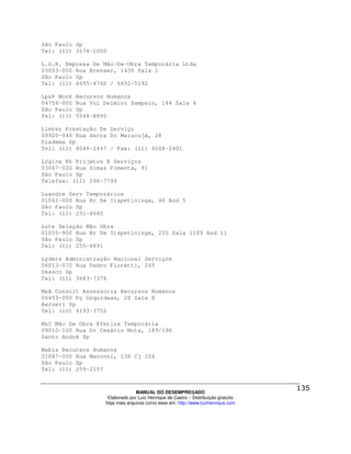 São Paulo Sp
Tel: (11) 3174-2000

L.G.R. Empresa De Mão-De-Obra Temporária Ltda
03053-000 Rua Bresser, 1436 Sala 1
São Paulo Sp
Tel: (11) 6695-4760 / 6692-5192

Lp&P Work   Recursos Humanos
04754-000   Rua Vol Delmiro Sampaio, 144 Sala 4
São Paulo   Sp
Tel: (11)   5548-8895

Limter Prestação De Serviço
09920-040 Rua Serra Do Maracujá, 28
Diadema Sp
Tel: (11) 4048-2447 / Fax: (11) 4048-2401

Lógica Rh Projetos E Serviços
03067-020 Rua Simas Pimenta, 91
São Paulo Sp
Telefax: (11) 296-7799

Luandre Serv Temporários
01042-000 Rua Br De Itapetininga, 46 And 5
São Paulo Sp
Tel: (11) 231-4665

Lute Seleção Mão Obra
01055-900 Rua Br De Itapetininga, 255 Sala 1109 And 11
São Paulo Sp
Tel: (11) 255-8891

Lyders Administração Nacional Serviços
06013-070 Rua Pedro Fioretti, 265
Osasco Sp
Tel: (11) 3683-7376

M&A Consult Assessoria Recursos Humanos
06453-000 Pç Orquídeas, 20 Sala 8
Barueri Sp
Tel: (11) 4193-3752

M&C Mão De Obra Efetiva Temporária
09010-100 Rua Dr Cesário Mota, 189/196
Santo André Sp

Mabis Recursos Humanos
01047-000 Rua Marconi, 138 Cj 104
São Paulo Sp
Tel: (11) 259-2157



                                  MANUAL DO DESEMPREGADO
                     Elaborado por Luiz Henrique de Castro – Distribuição gratuita
                    Veja mais arquivos como esse em: http://www.luizhenrique.com
 