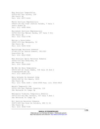 Mag Serviços Temporários
02016-001 Rua Salete, 290
São Paulo Sp
Tel: (11) 6977-6144

Marck Serviços Empresariais
09020-130 Rua Pref Justino Paixão, 7 Sala 1
Santo André Sp
Tel: (11) 4990-9066

Marrakesh   Serviços Empresariais
04743-010   Rua Manuel Borba, 257 Sala 3 Slj
São Paulo   Sp
Tel: (11)   5522-5798

Marras & Associados
04567-070 Rua Manguatá, 59
São Paulo Sp
Tel: (11) 5093-3150

Mastertemp Recursos Humanos
07180-270 Av Santos Dumont, 301/303
Guarulhos Sp
Tel: (11) 6412-8508

Max Serviços Apoio Recursos Humanos
04562-070 Rua Andiroba, 55
São Paulo Sp
Tel: (11) 5506-2600

Mb Mão De Obra Temporária
08574-020 Av Ítalo Adami, 538 Sala 34 And 2
Itaquaquecetuba Sp
Tel: (11) 4640-2119

Meta Seleção De Pessoal Ltda
04556-200 Av Sto Amaro, 3218
São Paulo Sp
Tel: (11) 5041-3400 / 5044-6999 Fax: (11) 5044-6818

Mereth Temponaly Job
09721-200 Rua Caetano Zanella, 116
São Bernardo Do Campo Sp

Metrópole Trabalho Temporário Efetivo
09710-010 Rua Mar Deodoro, 547 Sala 5 And 1
São Bernardo Do Campo Sp

Mil Service Recursos Humanos
05073-000 Rua Doze De Outubro, 684 Cj 21
São Paulo Sp
Tel: (11) 3836-7336

                                  MANUAL DO DESEMPREGADO
                     Elaborado por Luiz Henrique de Castro – Distribuição gratuita
                    Veja mais arquivos como esse em: http://www.luizhenrique.com
 