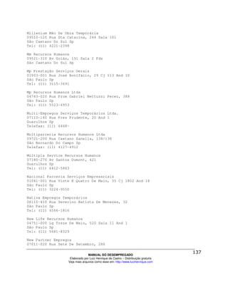 Millenium Mão De Obra Temporária
09510-120 Rua Sta Catarina, 244 Sala 101
São Caetano Do Sul Sp
Tel: (11) 4221-2398

Mm Recursos Humanos
09521-310 Av Goiás, 191 Sala 2 Fds
São Caetano Do Sul Sp

Mp Prestação Serviços Gerais
01003-001 Rua José Bonifácio, 29 Cj 113 And 10
São Paulo Sp
Tel: (11) 3115-3691

Mp Recursos Humanos Ltda
04743-020 Rua Prom Gabriel Nettuzzi Perez, 388
São Paulo Sp
Tel: (11) 5523-4953

Multi-Empregos Serviços Temporários Ltda.
07110-140 Rua Pres Prudente, 20 And 1
Guarulhos Sp
Telefax: (11) 6468-

Multiparceria Recursos Humanos Ltda
09721-200 Rua Caetano Zanella, 134/138
São Bernardo Do Campo Sp
Telefax: (11) 4127-4912

Múltipla Service Recursos Humanos
07180-270 Av Santos Dumont, 421
Guarulhos Sp
Tel: (11) 6412-5863

Nacional Parceria Serviços Empresariais
01041-001 Rua Vinte E Quatro De Maio, 35 Cj 1802 And 18
São Paulo Sp
Tel: (11) 3224-9550

Nativa Empregos Temporários
08110-410 Rua Severino Batista De Menezes, 32
São Paulo Sp
Tel: (11) 6566-1816

New Life Recursos Humanos
04751-000 Lg Treze De Maio, 520 Sala 11 And 1
São Paulo Sp
Tel: (11) 5681-8329

New Partner Empregos
07011-020 Rua Sete De Setembro, 286

                                MANUAL DO DESEMPREGADO
                   Elaborado por Luiz Henrique de Castro – Distribuição gratuita
                  Veja mais arquivos como esse em: http://www.luizhenrique.com
 