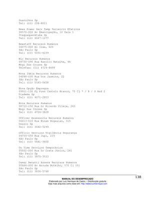 Guarulhos Sp
Tel: (11) 208-8011

News Power Serv Temp Terceiriz Efetivos
08570-000 Av Emancipação, 10 Sala 1
Itaquaquecetuba Sp
Tel: (11) 4647-1277

Newstaff Recursos Humanos
04075-000 Al Irae, 620
São Paulo Sp
Tel: (11) 5051-4239

Nic Recursos Humanos
08730-090 Rua Basílio Batalha, 44
Mogi Das Cruzes Sp
Telefax: (11) 4724-8499

Nova Idéia Recursos Humanos
04048-030 Rua Dos Jasmins, 22
São Paulo Sp
Tel: (11) 5585-0458

Nova Opção Empregos
09911-130 Pç Pres Castelo Branco, 75 Cj 7 / 8 / 9 And 2
Diadema Sp
Tel: (11) 4071-2853

Nova Recursos Humanos
08710-150 Rua Dr Ricardo Vilela, 263
Mogi Das Cruzes Sp
Tel: (11) 4726-3828

Officer Assessoria Recursos Humanos
06013-010 Rua Minas Bogasian, 315
Osasco Sp
Tel: (11) 3682-5299

Officio Serviços Vigilância Segurança
04755-050 Rua Jupi, 215
São Paulo Sp
Tel: (11) 5641-9400

On Time Serviços Temporários
05002-000 Rua Dr Costa Júnior, 281
São Paulo Sp
Tel: (11) 3875-3533

Osmar Benatti Assess Recursos Humanos
05466-000 Av Arruda Botelho, 570 Cj 151
São Paulo Sp
Tel: (11) 3836-5748

                                   MANUAL DO DESEMPREGADO
                      Elaborado por Luiz Henrique de Castro – Distribuição gratuita
                     Veja mais arquivos como esse em: http://www.luizhenrique.com
 