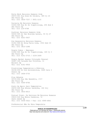Pally Work Recursos Humanos Ltda
05073-001 Rua Doze De Outubro, 389 Cj 15
São Paulo Sp
Tel: (11) 3834-7257 / 3831-1131

Parceria Em Recursos Humanos
01055-900 Rua Br De Itapetininga, 255 And 4
São Paulo Sp
Tel: (11) 214-4788

Parhtner Recursos Humanos Ltda
02033-000 Av Gen Ataliba Leonel, 93 Cj 27
São Paulo Sp
Tel: (11) 6221-5027

Pce Assessoria Recursos Humanos
01451-000 Av Brig Faria Lima, 1912 And 10
São Paulo Sp
Tel: (11) 3815-1288

People Domus - Empregos
01042-000 Rua Br De Itapetininga, 140 Cj 3
São Paulo Sp
Tel: (11) 4191-3710 / 3159-3499

People Market Assess Colocação Pessoal
06487-180 Calçada Das Violetas, 11
Barueri Sp
Tel: (11) 4141-4924

Piratininga Temporários & Efetivos
06194-050 Av Dos Autonomistas, 6089 Sala 2
Osasco Sp
Tel: (11) 3608-5735

Plus Advance
04735-004 Rua São Benedito, 1717
São Paulo Sp
Tel: (11) 5549-8784

Ponto De Apoio Serv Temporários
05076-000 Rua Afonso Sardinha, 102 Slj
São Paulo Sp
Tel: (11) 3835-8615

Pontual Prest. De Serviços Em Recursos Humanos
09015-020 Rua Monte Casseros, 72
Santo André Sp
Tel: (11) 4438-3622 / Fax: (11) 4990-6841

Preferencial Mão De Obra Temporária

                                MANUAL DO DESEMPREGADO
                   Elaborado por Luiz Henrique de Castro – Distribuição gratuita
                  Veja mais arquivos como esse em: http://www.luizhenrique.com
 