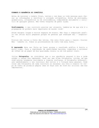 FORMATO E APARÊNCIA DO CURRÍCULO

Antes de escrever o modelo final, revise-o com duas ou três pessoas para che-
car as informações e verificar a correção ortográfica. Erros de português,
gramaticais, ortográficos ou de concordância, comprometem seriamente o currí-
culo de qualquer pessoa. Não tenha vergonha de pedir ajuda.


Graficamente, o seu currículo precisa ser atraente. Lembre-se de que ele é a
propaganda do produto mais importante do mundo: você!

Deixe margens largas e muitos espaços em branco. Não faça a composição gráfi-
ca com letras muito pequenas porque há pessoas que enxergam mal – respeite-
as.

Procure não variar a fonte das letras. Use esta fonte para o layout: Courier
New – tamanho 12. Todos os processadores de texto tem essa fonte.


A impressão deve ser feita em laser porque o resultado gráfico é bonito e
muito limpo. Para a reprodução de quantidades maiores, sugerimos o processo
de offset em um papel de boa qualidade, branco ou em tom pastel claro.


Inclua fotografia, se considerar que a sua aparência pessoal é boa e pode
ajudar a causar boa impressão. Deve ser uma ótima fotografia, nítida, em que
você esteja levemente sorridente e inspire confiança. A fotografia diferenci-
ará imediatamente o seu currículo dos outros e o tornará mais pessoal. Pode
colar uma fotografia em cada currículo ou escanear sua foto e inserir no cor-
po do texto da primeira página (mas só faça isso de você for utilizar uma boa
impressora).




                                MANUAL DO DESEMPREGADO
                   Elaborado por Luiz Henrique de Castro – Distribuição gratuita
                  Veja mais arquivos como esse em: http://www.luizhenrique.com
 