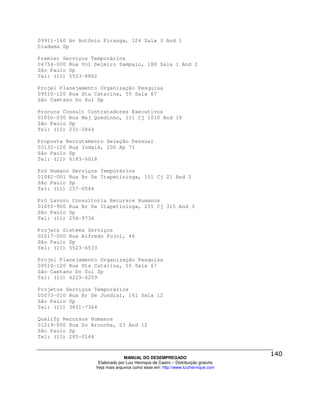 09911-160 Av Antônio Piranga, 124 Sala 3 And 1
Diadema Sp

Premier Serviços Temporários
04754-000 Rua Vol Delmiro Sampaio, 188 Sala 1 And 2
São Paulo Sp
Tel: (11) 5523-8882

Projel Planejamento Organização Pesquisa
09510-120 Rua Sta Catarina, 55 Sala 67
São Caetano Do Sul Sp

Procura Consult Contratadores Executivos
01050-030 Rua Maj Quedinho, 111 Cj 1010 And 10
São Paulo Sp
Tel: (11) 231-0844

Proposta Recrutamento Seleção Pessoal
03132-120 Rua Indaiá, 200 Ap 71
São Paulo Sp
Tel: (11) 6163-6018

Pró Humano Serviços Temporários
01042-001 Rua Br De Itapetininga, 151 Cj 21 And 2
São Paulo Sp
Tel: (11) 257-0544

Pró Lavoro Consultoria Recursos Humanos
01055-900 Rua Br De Itapetininga, 255 Cj 315 And 3
São Paulo Sp
Tel: (11) 256-9736

Projacs Sistema Serviços
02017-000 Rua Alfredo Pujol, 46
São Paulo Sp
Tel: (11) 5523-6533

Projel Planejamento Organização Pesquisa
09510-120 Rua Sta Catarina, 55 Sala 67
São Caetano Do Sul Sp
Tel: (11) 4229-4259

Projetos Serviços Temporários
05073-010 Rua Br De Jundiaí, 161 Sala 12
São Paulo Sp
Tel: (11) 3831-7364

Qualify Recursos Humanos
01219-000 Rua Do Arouche, 23 And 12
São Paulo Sp
Tel: (11) 285-0144



                                MANUAL DO DESEMPREGADO
                   Elaborado por Luiz Henrique de Castro – Distribuição gratuita
                  Veja mais arquivos como esse em: http://www.luizhenrique.com
 