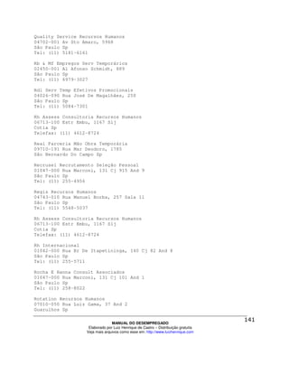 Quality Service Recursos Humanos
04702-001 Av Sto Amaro, 5968
São Paulo Sp
Tel: (11) 5181-6161

Rb & Mf Empregos Serv Temporários
02450-001 Al Afonso Schmidt, 889
São Paulo Sp
Tel: (11) 6979-3027

Rdl Serv Temp Efetivos Promocionais
04026-090 Rua José De Magalhães, 250
São Paulo Sp
Tel: (11) 5084-7301

Rh Assess Consultoria Recursos Humanos
06713-100 Estr Embu, 1167 Slj
Cotia Sp
Telefax: (11) 4612-8724

Real Parceria Mão Obra Temporária
09710-191 Rua Mar Deodoro, 1785
São Bernardo Do Campo Sp

Recrusel Recrutamento Seleção Pessoal
01047-000 Rua Marconi, 131 Cj 915 And 9
São Paulo Sp
Tel: (11) 255-4956

Regis Recursos Humanos
04743-010 Rua Manuel Borba, 257 Sala 11
São Paulo Sp
Tel: (11) 5548-5037

Rh Assess Consultoria Recursos Humanos
06713-100 Estr Embu, 1167 Slj
Cotia Sp
Telefax: (11) 4612-8724

Rh Internacional
01042-000 Rua Br De Itapetininga, 140 Cj 82 And 8
São Paulo Sp
Tel: (11) 255-5711

Rocha E Hanna Consult Associados
01047-000 Rua Marconi, 131 Cj 101 And 1
São Paulo Sp
Tel: (11) 258-8022

Rotation Recursos Humanos
07010-050 Rua Luiz Gama, 37 And 2
Guarulhos Sp

                                MANUAL DO DESEMPREGADO
                   Elaborado por Luiz Henrique de Castro – Distribuição gratuita
                  Veja mais arquivos como esse em: http://www.luizhenrique.com
 