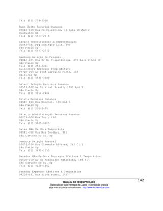 Tel: (11) 209-5510

Rumo Certo Recursos Humanos
07013-100 Rua Pe Celestino, 46 Sala 10 And 2
Guarulhos Sp
Tel: (11) 6463-2016

Safira Terceirização E Representação
02043-081 Prq Domingos Luís, 699
São Paulo Sp
Tel: (11) 6977-2772

Samtemp Seleção De Pessoal
01042-001 Rua Br De Itapetininga, 273 Sala 2 And 10
São Paulo Sp
Tel: (11) 259-2321
Selecenter Empregos Temp Efetivo
07700-000 Av Prof Carvalho Pinto, 103
Caieiras Sp
Tel: (11) 4441-3389

Select Seleção Recursos Humanos
05503-000 Av Dr Vital Brasil, 1000 And 3
São Paulo Sp
Tel: (11) 3814-2464

Seleta Recursos Humanos
01047-000 Rua Marconi, 138 And 5
São Paulo Sp
Tel: (11) 255-3435

Seletiv Administração Recursos Humanos
01233-000 Rua Tupi, 490
São Paulo Sp
Tel: (11) 3825-9629

Selex Mão De Obra Temporária
09541-300 Rua Mar Deodoro, 981
São Caetano Do Sul Sp

Semonte Seleção Pessoal
05074-050 Rua Clemente Álvares, 242 Cj 1
São Paulo Sp
Tel: (11) 3832-1055

Senador Mão-De-Obra Empregos Efetivos E Temporários
09520-100 Av Cd Francisco Matarazzo, 146 Slj
São Caetano Do Sul Sp
Tel: (11) 4228-1602

Senador Empregos Efetivos E Temporários
04208-051 Rua Silva Bueno, 1417

                                   MANUAL DO DESEMPREGADO
                      Elaborado por Luiz Henrique de Castro – Distribuição gratuita
                     Veja mais arquivos como esse em: http://www.luizhenrique.com
 