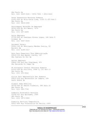 São Paulo Sp
Tel: (11) 4229-0244 / 6914-7466 / 6914-8222

Senso Assessoria Recursos Humanos
01451-000 Av Brig Faria Lima, 2128 Cj 203 And 2
São Paulo Sp
Tel: (11) 3814-6300

Servcompany Relações De Empregos
04701-200 Av Sto Amaro, 7079
São Paulo Sp
Tel: (11) 247-4089

Servs Empregos
07750-000 Av Domingos Alonso Lopes, 188 Sala 9
Cajamar Sp
Tel: (11) 4447-4183

Servwest Paraty
06401-160 Av Henriqueta Mendes Guerra, 50
Barueri Sp
Tel: (11) 4198-3317

Seta Serv Especiais Técn Administração
09510-100 Rua Manoel Coelho, 147
São Caetano Do Sul Sp

Setter Empregos
09810-390 Rua Das Orquídeas, 451
São Bernardo Do Campo Sp

Sh Processos Consult Recursos Humanos
01310-300 Av Paulista, 2444 Cj 131 And 13
São Paulo Sp
Tel: (11) 255-8022

Sirius Serv Empresariais Rec Humanos
09015-010 Rua Bernardino De Campos, 184
Santo André Sp

Silmart Temp Efetivos
04734-000 Av Adolfo Pinheiro, 384 Sala 16
São Paulo Sp
Tel: (11) 246-7766

Simbosco Prestadora Serviços
01258-001 Rua Apinagés, 1469
São Paulo Sp
Tel: (11) 3873-5583

Simetria Serviços Temporários
02011-400 Rua Voluntários Da Pátria, 1929

                                MANUAL DO DESEMPREGADO
                   Elaborado por Luiz Henrique de Castro – Distribuição gratuita
                  Veja mais arquivos como esse em: http://www.luizhenrique.com
 