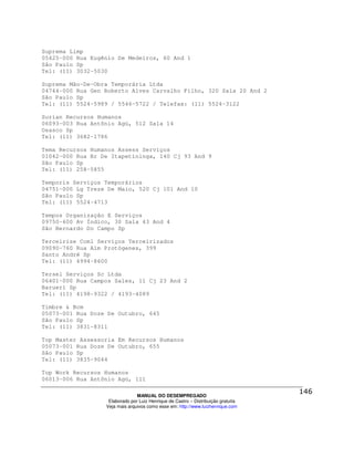 Suprema Limp
05425-000 Rua Eugênio De Medeiros, 60 And 1
São Paulo Sp
Tel: (11) 3032-5030

Suprema Mão-De-Obra Temporária Ltda
04744-000 Rua Gen Roberto Alves Carvalho Filho, 320 Sala 20 And 2
São Paulo Sp
Tel: (11) 5524-5989 / 5546-5722 / Telefax: (11) 5524-3122

Surian Recursos Humanos
06093-003 Rua Antônio Agú, 512 Sala 14
Osasco Sp
Tel: (11) 3682-1786

Tema Recursos Humanos Assess Serviços
01042-000 Rua Br De Itapetininga, 140 Cj 93 And 9
São Paulo Sp
Tel: (11) 258-5855

Temporis Serviços Temporários
04751-000 Lg Treze De Maio, 520 Cj 101 And 10
São Paulo Sp
Tel: (11) 5524-4713

Tempos Organização E Serviços
09750-600 Av Índico, 30 Sala 43 And 4
São Bernardo Do Campo Sp

Terceirize Coml Serviços Terceirizados
09090-760 Rua Alm Protógenes, 399
Santo André Sp
Tel: (11) 4994-8600

Tersel Serviços Sc Ltda
06401-000 Rua Campos Sales, 11 Cj 23 And 2
Barueri Sp
Tel: (11) 4198-9322 / 4193-4089

Timbre & Bcm
05073-001 Rua Doze De Outubro, 645
São Paulo Sp
Tel: (11) 3831-8311

Top Master Assessoria Em Recursos Humanos
05073-001 Rua Doze De Outubro, 655
São Paulo Sp
Tel: (11) 3835-9044

Top Work Recursos Humanos
06013-006 Rua Antônio Agú, 111

                                MANUAL DO DESEMPREGADO
                   Elaborado por Luiz Henrique de Castro – Distribuição gratuita
                  Veja mais arquivos como esse em: http://www.luizhenrique.com
 