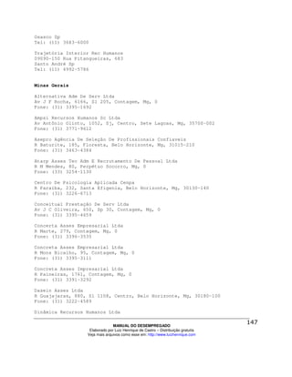 Osasco Sp
Tel: (11) 3683-6000

Trajetória Interior Rec Humanos
09090-150 Rua Pitangueiras, 683
Santo André Sp
Tel: (11) 4992-5786


Minas Gerais

Alternativa Adm De Serv Ltda
Av J F Rocha, 6166, Sl 205, Contagem, Mg, 0
Fone: (31) 3395-1692

Ampsi Recursos Humanos Sc Ltda
Av Antônio Olinto, 1052, Sj, Centro, Sete Lagoas, Mg, 35700-002
Fone: (31) 3771-9612

Asepro Agência De Seleção De Profissionais Confiaveis
R Baturite, 185, Floresta, Belo Horizonte, Mg, 31015-210
Fone: (31) 3463-4384

Atarp Asses Tec Adm E Recrutamento De Pessoal Ltda
R M Mendes, 80, Perpétuo Socorro, Mg, 0
Fone: (33) 3254-1130

Centro De Psicologia Aplicada Cenpa
R Paraíba, 232, Santa Efigenia, Belo Horizonte, Mg, 30130-140
Fone: (31) 3226-6713

Conceitual Prestação De Serv Ltda
Av J C Oliveira, 650, Sp 30, Contagem, Mg, 0
Fone: (31) 3395-4659

Concerta Asses Empresarial Ltda
R Marte, 279, Contagem, Mg, 0
Fone: (31) 3396-3535

Concreta Asses Empresarial Ltda
R Mons Bicalho, 95, Contagem, Mg, 0
Fone: (31) 3395-3111

Concreta Asses Impresarial Ltda
R Paineiras, 1761, Contagem, Mg, 0
Fone: (31) 3391-3292

Dasein Asses Ltda
R Guajajaras, 880, Sl 1108, Centro, Belo Horizonte, Mg, 30180-100
Fone: (31) 3222-4589

Dinâmica Recursos Humanos Ltda

                                MANUAL DO DESEMPREGADO
                   Elaborado por Luiz Henrique de Castro – Distribuição gratuita
                  Veja mais arquivos como esse em: http://www.luizhenrique.com
 