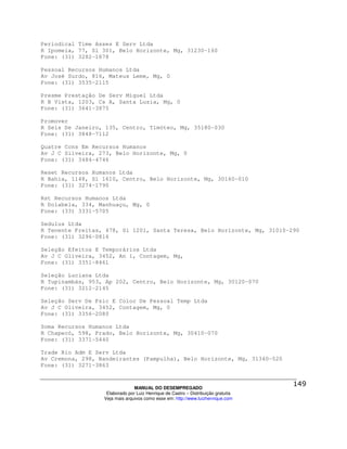 Periodical Time Asses E Serv Ltda
R Ipomeia, 77, Sl 301, Belo Horizonte, Mg, 31230-160
Fone: (31) 3282-1878

Pessoal Recursos Humanos Ltda
Av José Surdo, 816, Mateus Leme, Mg, 0
Fone: (31) 3535-2115

Presme Prestação De Serv Miguel Ltda
R B Vista, 1203, Cs A, Santa Luzia, Mg, 0
Fone: (31) 3641-3875

Promover
R Seis De Janeiro, 135, Centro, Timóteo, Mg, 35180-030
Fone: (31) 3848-7112

Quatre Cons Em Recursos Humanos
Av J C Silveira, 273, Belo Horizonte, Mg, 0
Fone: (31) 3484-4746

Reset Recursos Humanos Ltda
R Bahia, 1148, Sl 1610, Centro, Belo Horizonte, Mg, 30160-010
Fone: (31) 3274-1790

Rst Recursos Humanos Ltda
R Dolabela, 334, Manhuaçu, Mg, 0
Fone: (33) 3331-5705

Sedulus Ltda
R Tenente Freitas, 478, Sl 1201, Santa Teresa, Belo Horizonte, Mg, 31010-290
Fone: (31) 3296-0816

Seleção Efeitos E Temporários Ltda
Av J C Oliveira, 3452, An 1, Contagem, Mg,
Fone: (31) 3351-8461

Seleção Luciana Ltda
R Tupinambás, 953, Ap 202, Centro, Belo Horizonte, Mg, 30120-070
Fone: (31) 3212-2145

Seleção Serv De Psic E Coloc De Pessoal Temp Ltda
Av J C Oliveira, 3452, Contagem, Mg, 0
Fone: (31) 3356-2080

Soma Recursos Humanos Ltda
R Chapecó, 598, Prado, Belo Horizonte, Mg, 30410-070
Fone: (31) 3371-5440

Trade Rio Adm E Serv Ltda
Av Cremona, 298, Bandeirantes (Pampulha), Belo Horizonte, Mg, 31340-520
Fone: (31) 3271-3863



                                MANUAL DO DESEMPREGADO
                   Elaborado por Luiz Henrique de Castro – Distribuição gratuita
                  Veja mais arquivos como esse em: http://www.luizhenrique.com
 