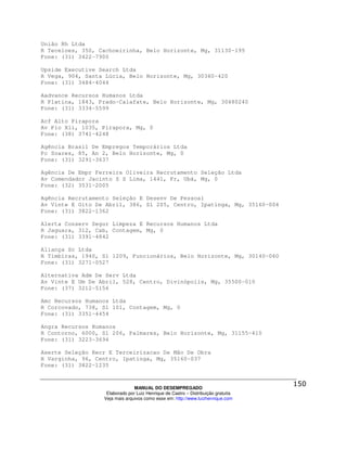 União Rh Ltda
R Teceloes, 350, Cachoeirinha, Belo Horizonte, Mg, 31130-195
Fone: (31) 3422-7900

Upside Executive Search Ltda
R Vega, 904, Santa Lúcia, Belo Horizonte, Mg, 30360-420
Fone: (31) 3484-4044

Aadvance Recursos Humanos Ltda
R Platina, 1843, Prado-Calafate, Belo Horizonte, Mg, 30480240
Fone: (31) 3334-5599

Acf Alto Pirapora
Av Pio Xii, 1035, Pirapora, Mg, 0
Fone: (38) 3741-4248

Agência Brasil De Empregos Temporários Ltda
Pc Soares, 85, An 2, Belo Horizonte, Mg, 0
Fone: (31) 3291-3637

Agência De Empr Ferreira Oliveira Recrutamento Seleção Ltda
Av Comendador Jacinto S S Lima, 1441, Fr, Ubá, Mg, 0
Fone: (32) 3531-2005

Agência Recrutamento Seleção E Desenv De Pessoal
Av Vinte E Oito De Abril, 386, Sl 205, Centro, Ipatinga, Mg, 35160-004
Fone: (31) 3822-1362

Alerta Conserv Segur Limpeza E Recursos Humanos Ltda
R Jaguara, 312, Cab, Contagem, Mg, 0
Fone: (31) 3391-4842

Aliança Sc Ltda
R Timbiras, 1940, Sl 1209, Funcionários, Belo Horizonte, Mg, 30140-060
Fone: (31) 3271-0527

Alternativa Adm De Serv Ltda
Av Vinte E Um De Abril, 528, Centro, Divinópolis, Mg, 35500-010
Fone: (37) 3212-5156

Amc Recursos Humanos Ltda
R Corcovado, 738, Sl 101, Contagem, Mg, 0
Fone: (31) 3351-4454

Angra Recursos Humanos
R Contorno, 6000, Sl 206, Palmares, Belo Horizonte, Mg, 31155-410
Fone: (31) 3223-3694

Aserte Seleção Recr E Terceirizacao De Mão De Obra
R Varginha, 96, Centro, Ipatinga, Mg, 35160-037
Fone: (31) 3822-1235



                                MANUAL DO DESEMPREGADO
                   Elaborado por Luiz Henrique de Castro – Distribuição gratuita
                  Veja mais arquivos como esse em: http://www.luizhenrique.com
 