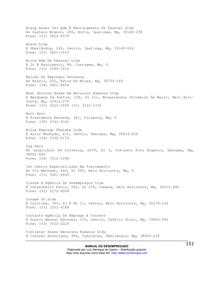 Atarp Asses Tec Adm E Recrutamento De Pessoal Ltda
Av Castelo Branco, 285, Horto, Ipatinga, Mg, 35160-294
Fone: (31) 3824-6575

Aterh Ltda
R Uberlândia, 106, Centro, Ipatinga, Mg, 35160-024
Fone: (31) 3821-1415

Ativa Adm De Pessoal Ltda
R Jo B Nascimento, 88, Contagem, Mg, 0
Fone: (31) 3395-1410

Balcão De Empregos Geovanna
Av Brasil, 252, Patos De Minas, Mg, 38705-166
Fone: (34) 3821-0654

Best Service Asses Em Recursos Humanos Ltda
R Marquesa De Santos, 238, Sl 211, Minaslandia (Primeiro De Maio), Belo Hori-
zonte, Mg, 31812-270
Fone: (31) 3222-1599 (31) 3222-1725

Beto Serv
R Presidente Kennedy, 281, Pirapora, Mg, 0
Fone: (38) 3741-3161

Bolsa Emprego Uberaba Ltda
R Artur Machado, 411, Centro, Uberaba, Mg, 38010-020
Fone: (34) 3332-0174

Ceg Serv
Av Leopoldino De Oliveira, 2079, Sl 3, Conjunto Frei Eugenio, Uberaba, Mg,
38081-000
Fone: (34) 3312-1094

Cet Centro Especializado Em Treinamento
Av Crs Machado, 640, Sl 505, Belo Horizonte, Mg, 0
Fone: (31) 3421-4643

Classe A Agência De Desempregos Ltda
R Conselheiro Paulo, 692, Sl 104, Cabana, Belo Horizonte, Mg, 30512-490
Fone: (31) 3272-6064

Conape Sc Ltda
R Curitiba, 545, Sj E An 11, Centro, Belo Horizonte, Mg, 30170-120
Fone: (31) 3201-9188

Contacto Agência De Emprego E Conserv
R Doutor Manoel Esteves, 155, Centro, Teófilo Otoni, Mg, 39800-090
Fone: (33) 3522-2228

Contratar Asses Recursos Humanos Ltda
R Coronel Severiano, 960, Tabajaras, Uberlândia, Mg, 38400-228

                                MANUAL DO DESEMPREGADO
                   Elaborado por Luiz Henrique de Castro – Distribuição gratuita
                  Veja mais arquivos como esse em: http://www.luizhenrique.com
 