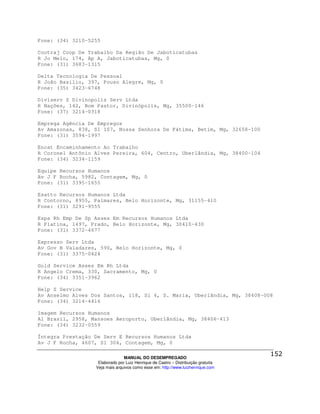Fone: (34) 3210-5255

Cootraj Coop De Trabalho Da Região De Jaboticatubas
R Jo Melo, 174, Ap A, Jaboticatubas, Mg, 0
Fone: (31) 3683-1315

Delta Tecnologia De Pessoal
R João Basilio, 397, Pouso Alegre, Mg, 0
Fone: (35) 3423-6748

Diviserv S Divinopolis Serv Ltda
R Nações, 142, Bom Pastor, Divinópolis, Mg, 35500-146
Fone: (37) 3214-0318

Emprega Agência De Empregos
Av Amazonas, 838, Sl 107, Nossa Senhora De Fátima, Betim, Mg, 32658-100
Fone: (31) 3594-1997

Encat Encaminhamento Ao Trabalho
R Coronel Antônio Alves Pereira, 604, Centro, Uberlândia, Mg, 38400-104
Fone: (34) 3234-1159

Equipe Recursos Humanos
Av J F Rocha, 5982, Contagem, Mg, 0
Fone: (31) 3395-1655

Esatto Recursos Humanos Ltda
R Contorno, 8955, Palmares, Belo Horizonte, Mg, 31155-410
Fone: (31) 3291-9555

Espa Rh Emp De Sp Asses Em Recursos Humanos Ltda
R Platina, 1497, Prado, Belo Horizonte, Mg, 30410-430
Fone: (31) 3372-4677

Expresso Serv Ltda
Av Gov B Valadares, 590, Belo Horizonte, Mg, 0
Fone: (31) 3375-0424

Gold Service Asses Em Rh Ltda
R Angelo Crema, 330, Sacramento, Mg, 0
Fone: (34) 3351-3962

Help S Service
Av Anselmo Alves Dos Santos, 118, Sl 4, S. Maria, Uberlândia, Mg, 38408-008
Fone: (34) 3214-4416

Imagem Recursos Humanos
Al Brasil, 2958, Mansoes Aeroporto, Uberlândia, Mg, 38406-413
Fone: (34) 3232-0559

Íntegra Prestação De Serv E Recursos Humanos Ltda
Av J F Rocha, 4607, Sl 304, Contagem, Mg, 0

                                MANUAL DO DESEMPREGADO
                   Elaborado por Luiz Henrique de Castro – Distribuição gratuita
                  Veja mais arquivos como esse em: http://www.luizhenrique.com
 