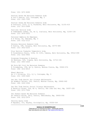 Fone: (31) 3271-8284

Pactual Asses Em Recursos Humanos Ltda
R Jos F Santos, 121, Contagem, Mg, 0
Fone: (31) 3361-7595

Pactual Asses Em Recursos Humanos Ltda
R Contorno, 2333, Lj 6, Palmares, Belo Horizonte, Mg, 31155-410
Fone: (31) 3213-2898

Partiner Service Ltda
R Comendador Gomes, 26, An 2, Itatiaia, Belo Horizonte, Mg, 31365-130
Fone: (31) 3476-3033

Patronal Agência De Empregos
R A Verne, 56, Uberaba, Mg, 0
Fone: (34) 3312-2115

Persona Recursos Humanos Ltda
R Guaíra, 188, Caiçara, Belo Horizonte, Mg, 30770-480
Fone: (31) 3412-2233

Plus Service Trabalho Temporário Ltda
R Conselheiro Paulo, 1106, Sl 1101, Cabana, Belo Horizonte, Mg, 30512-490
Fone: (31) 3222-9845

Promovem Promoções E Eventos
Av Montese, 529, Itapoã, Belo Horizonte, Mg, 31710-100
Fone: (31) 3491-2424

Rh Dois Mil Proj De Recursos Humanos
R Tiradentes, 158, An 2, Centro, Montes Claros, Mg, 39400-076
Fone: (38) 3212-8519

Rheal Macriss
Av J C Oliveira, 211, Lj 1, Contagem, Mg, 0
Fone: (31) 3395-3292

Sec Est Trab Assist Soc Criança Adolescente
Av Armênio Veloso, 106, Centro, Montes Claros, Mg, 39400-040
Fone: (38) 3222-1264

Sec Est Trab Assist Social Criança Adolescente
R Hermilio Alves, 234, An 4, Centro, São João Del Rei, Mg, 36307-328
Fone: (32) 3371-7004

Ser Humano Asses Em Recursos Humanos
Av Cesario Alvim, 3413, Centro, Uberlândia, Mg, 38400-096
Fone: (34) 3212-2979

Sericcy Qualy Ltda
R Equador, 161, Nações, Divinópolis, Mg, 35500-564

                                MANUAL DO DESEMPREGADO
                   Elaborado por Luiz Henrique de Castro – Distribuição gratuita
                  Veja mais arquivos como esse em: http://www.luizhenrique.com
 