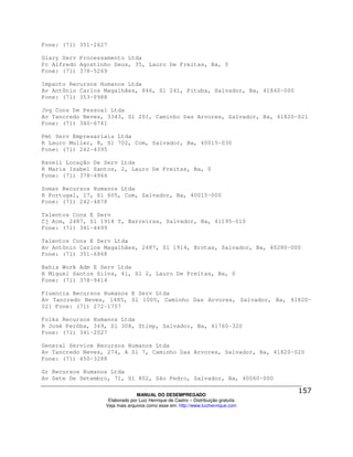 Fone: (71) 351-2627

Giary Serv Processamento Ltda
Pc Alfredo Agostinho Deus, 35, Lauro De Freitas, Ba, 0
Fone: (71) 378-5269

Impacto Recursos Humanos Ltda
Av Antônio Carlos Magalhães, 846, Sl 241, Pituba, Salvador, Ba, 41840-000
Fone: (71) 353-0988

Jvg Cons De Pessoal Ltda
Av Tancredo Neves, 3343, Sl 201, Caminho Das Arvores, Salvador, Ba, 41820-021
Fone: (71) 340-6741

Pmt Serv Empresariais Ltda
R Lauro Muller, 8, Sl 702, Com, Salvador, Ba, 40015-030
Fone: (71) 242-4395

Raveli Locação De Serv Ltda
R Maria Isabel Santos, 2, Lauro De Freitas, Ba, 0
Fone: (71) 378-4944

Somar Recursos Humanos Ltda
R Portugal, 17, Sl 605, Com, Salvador, Ba, 40015-000
Fone: (71) 242-4878

Talentos Cons E Serv
Cj Acm, 2487, Sl 1914 T, Barreiras, Salvador, Ba, 41195-010
Fone: (71) 341-4499

Talentos Cons E Serv Ltda
Av Antônio Carlos Magalhães, 2487, Sl 1914, Brotas, Salvador, Ba, 40280-000
Fone: (71) 351-6868

Bahia Work Adm E Serv Ltda
R Miguel Santos Silva, 41, Sl 2, Lauro De Freitas, Ba, 0
Fone: (71) 378-9414

Fluencia Recursos Humanos E Serv Ltda
Av Tancredo Neves, 1485, Sl 1005, Caminho Das Arvores, Salvador, Ba, 41820-
021 Fone: (71) 272-1757

Folks Recursos Humanos Ltda
R José Peróba, 349, Sl 308, Stiep, Salvador, Ba, 41760-320
Fone: (71) 341-2027

General Service Recursos Humanos Ltda
Av Tancredo Neves, 274, A Sl 7, Caminho Das Arvores, Salvador, Ba, 41820-020
Fone: (71) 450-3288

Gr Recursos Humanos Ltda
Av Sete De Setembro, 71, Sl 802, São Pedro, Salvador, Ba, 40060-000

                                MANUAL DO DESEMPREGADO
                   Elaborado por Luiz Henrique de Castro – Distribuição gratuita
                  Veja mais arquivos como esse em: http://www.luizhenrique.com
 
