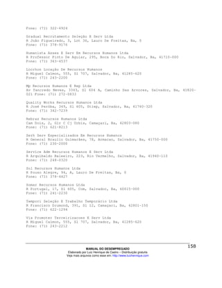 Fone: (71) 322-4924

Gradual Recrutamento Seleção E Serv Ltda
R João Figueiredo, 3, Lot 36, Lauro De Freitas, Ba, 0
Fone: (71) 378-9176

Humanista Asses E Serv Em Recursos Humanos Ltda
R Professor Pinto De Aguiar, 295, Boca Do Rio, Salvador, Ba, 41710-000
Fone: (71) 363-4537

Locrhon Locação De Recursos Humanos
R Miguel Calmon, 555, Sl 707, Salvador, Ba, 41285-620
Fone: (71) 243-2200

Mp Recursos Humanos E Rep Ltda
Av Tancredo Neves, 3343, Sl 604 A, Caminho Das Arvores, Salvador, Ba, 41820-
021 Fone: (71) 272-0833

Quality Works Recursos Humanos Ltda
R José Peróba, 349, Sl 605, Stiep, Salvador, Ba, 41760-320
Fone: (71) 342-7239

Rebraz Recursos Humanos Ltda
Cam Dois, 2, Glr C Cj Urbis, Camaçari, Ba, 42803-080
Fone: (71) 621-8213

Serh Serv Especializados Em Recursos Humanos
R General Braulio Guimarães, 78, Armacao, Salvador, Ba, 41750-000
Fone: (71) 230-2000

Service Adm Recursos Humanos E Serv Ltda
R Arquibaldo Baleeiro, 223, Rio Vermelho, Salvador, Ba, 41940-110
Fone: (71) 248-0320

Sol Recursos Humanos Ltda
R Pouso Alegre, 94, A, Lauro De Freitas, Ba, 0
Fone: (71) 378-4427

Somar Recursos Humanos Ltda
R Portugal, 17, Sl 605, Com, Salvador, Ba, 40015-000
Fone: (71) 241-2230

Tempori Seleção E Trabalho Temporário Ltda
R Francisco Drumond, 391, Sl 12, Camaçari, Ba, 42801-150
Fone: (71) 622-1294

Via Promoter Terceirizacoes E Serv Ltda
R Miguel Calmon, 555, Sl 707, Salvador, Ba, 41285-620
Fone: (71) 243-2212




                                MANUAL DO DESEMPREGADO
                   Elaborado por Luiz Henrique de Castro – Distribuição gratuita
                  Veja mais arquivos como esse em: http://www.luizhenrique.com
 