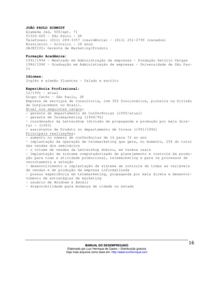 JOÃO PAULO SCHMIDT
Alameda Jaú, 500/apt. 71
01320-400 - São Paulo - SP
Telefones: (011) 289-3357 (residência) - (011) 251-2799 (recados)
Brasileiro - Solteiro - 28 anos
OBJETIVO: Gerente de Marketing/Produto

Formação Acadêmica:
1991/1994 - Mestrado em Administração de empresas - Fundação Getúlio Vargas
1986/1990 - Graduação em Administração de empresas - Universidade de São Pau-
lo

Idiomas:
Inglês e alemão fluentes - falado e escrito

Experiência Profissional:
12/1991 - atual
Grupo Catho - São Paulo, SP
Empresa de serviços de consultoria, com 300 funcionários, pioneira na Divisão
de Outplacement no Brasil.
Atuei nos seguintes cargos:
- gerente de departamento de Conferências (1995/atual)
- gerente de Telemarketing (1994/95)
- coordenador da Lettershop (divisão de propaganda e promoção por mala dire-
ta) - (1993)
- assistente de Produto no departamento de Cursos (1991/1992)
Principais realizações:
- aumento no número de conferências de 16 para 72 ao ano
- implantação da operação de telemarketing que gera, no momento, 25% do total
das vendas dos seminários
- o volume de vendas da Lettershop dobrou, em termos reais
- implantação de sistema computadorizado de planejamento e controle da produ-
ção para toda a atividade promocional, telemarketing e para os processos de
recrutamento e seleção
- desenvolvimento e implantação de sistema de controle de todas as variáveis
de vendas e de produção da empresa informatizada
- possuo experiência em telemarketing, propaganda por mala direta e desenvol-
vimento de estratégias de marketing
- usuário de Windows e Excell
- disponibilidade para mudança de cidade ou estado




                                MANUAL DO DESEMPREGADO
                   Elaborado por Luiz Henrique de Castro – Distribuição gratuita
                  Veja mais arquivos como esse em: http://www.luizhenrique.com
 