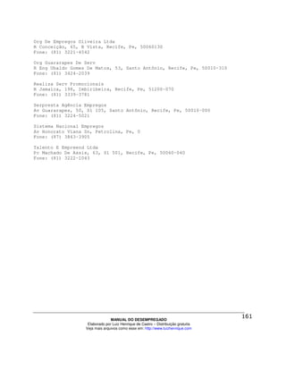 Org De Empregos Oliveira Ltda
R Conceição, 65, B Vista, Recife, Pe, 50060130
Fone: (81) 3221-4542

Org Guararapes De Serv
R Eng Ubaldo Gomes De Matos, 53, Santo Antônio, Recife, Pe, 50010-310
Fone: (81) 3424-2039

Realiza Serv Promocionais
R Jamaica, 198, Imbiribeira, Recife, Pe, 51200-070
Fone: (81) 3339-3781

Serpresta Agência Empregos
Av Guararapes, 50, Sl 105, Santo Antônio, Recife, Pe, 50010-000
Fone: (81) 3224-5021

Sistema Nacional Empregos
Av Honorato Viana Sn, Petrolina, Pe, 0
Fone: (87) 3863-3905

Talento E Empreend Ltda
Pc Machado De Assis, 63, Sl 501, Recife, Pe, 50060-040
Fone: (81) 3222-1043




                                MANUAL DO DESEMPREGADO
                   Elaborado por Luiz Henrique de Castro – Distribuição gratuita
                  Veja mais arquivos como esse em: http://www.luizhenrique.com
 