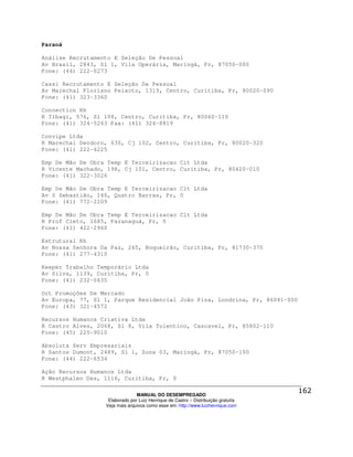 Paraná

Análise Recrutamento E Seleção De Pessoal
Av Brasil, 2843, Sl 1, Vila Operária, Maringá, Pr, 87050-000
Fone: (44) 222-0273

Cassi Recrutamento E Seleção De Pessoal
Av Marechal Floriano Peixoto, 1319, Centro, Curitiba, Pr, 80020-090
Fone: (41) 323-3360

Connection Rh
R Tibagi, 576, Sl 108, Centro, Curitiba, Pr, 80060-110
Fone: (41) 324-5263 Fax: (41) 324-8819

Convipe Ltda
R Marechal Deodoro, 630, Cj 102, Centro, Curitiba, Pr, 80020-320
Fone: (41) 222-4225

Emp De Mão De Obra Temp E Terceirizacao Cit Ltda
R Vicente Machado, 198, Cj 101, Centro, Curitiba, Pr, 80420-010
Fone: (41) 322-3026

Emp De Mão De Obra Temp E Terceirizacao Clt Ltda
Av S Sebastião, 146, Quatro Barras, Pr, 0
Fone: (41) 772-2209

Emp De Mão De Obra Temp E Terceirizacao Clt Ltda
R Prof Cleto, 1685, Paranaguá, Pr, 0
Fone: (41) 422-2960

Estrutural Rh
Av Nossa Senhora Da Paz, 265, Boqueirão, Curitiba, Pr, 81730-370
Fone: (41) 277-4310

Keeper Trabalho Temporário Ltda
Av Silva, 1139, Curitiba, Pr, 0
Fone: (41) 232-0635

Oct Promoções De Mercado
Av Europa, 77, Sl 1, Parque Residencial João Piza, Londrina, Pr, 86041-000
Fone: (43) 321-4572

Recursos Humanos Criativa Ltda
R Castro Alves, 2068, Sl 8, Vila Tolentino, Cascavel, Pr, 85802-110
Fone: (45) 225-9010

Absoluta Serv Empresariais
R Santos Dumont, 2489, Sl 1, Zona 03, Maringá, Pr, 87050-100
Fone: (44) 222-6534

Ação Recursos Humanos Ltda
R Westphalen Des, 1116, Curitiba, Pr, 0

                                MANUAL DO DESEMPREGADO
                   Elaborado por Luiz Henrique de Castro – Distribuição gratuita
                  Veja mais arquivos como esse em: http://www.luizhenrique.com
 