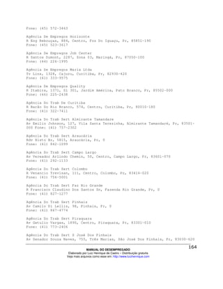 Fone: (45) 572-3463

Agência De Empregos Horizonte
R Eng Rebouças, 884, Centro, Foz Do Iguaçu, Pr, 85851-190
Fone: (45) 523-3617

Agência De Empregos Job Center
R Santos Dumont, 2287, Zona 03, Maringá, Pr, 87050-100
Fone: (44) 226-1995

Agência De Empregos Maria Ltda
Tv Lins, 1328, Cajuru, Curitiba, Pr, 82930-420
Fone: (41) 333-9575

Agência De Empregos Quality
R Itabira, 1371, Sl 301, Jardim América, Pato Branco, Pr, 85502-000
Fone: (46) 225-2438

Agência Do Trab De Curitiba
R Barão Do Rio Branco, 574, Centro, Curitiba, Pr, 80010-180
Fone: (41) 322-7411

Agência Do Trab Sert Almirante Tamandare
Av Emilio Johnson, 127, Vila Santa Terezinha, Almirante Tamandaré, Pr, 83501-
000 Fone: (41) 757-2302

Agência Do Trab Sert Araucária
Rdv Xisto Br, 5815, Araucária, Pr, 0
Fone: (41) 842-1099

Agência Do Trab Sert Campo Largo
Av Vereador Arlindo Chemin, 50, Centro, Campo Largo, Pr, 83601-070
Fone: (41) 292-1133

Agência Do Trab Sert Colombo
R Venancio Trevisan, 111, Centro, Colombo, Pr, 83414-020
Fone: (41) 756-5001

Agência Do Trab Sert Faz Rio Grande
R Francisco Claudino Dos Santos Sn, Fazenda Rio Grande, Pr, 0
Fone: (41) 827-1277

Agência Do Trab Sert Pinhais
Av Camilo Di Lellis, 98, Pinhais, Pr, 0
Fone: (41) 867-4774

Agência Do Trab Sert Piraquara
Av Getulio Vargas, 1890, Centro, Piraquara, Pr, 83301-010
Fone: (41) 773-2406

Agência Do Trab Sert S José Dos Pinhais
Av Senador Souza Naves, 755, Três Marias, São José Dos Pinhais, Pr, 83030-620

                                MANUAL DO DESEMPREGADO
                   Elaborado por Luiz Henrique de Castro – Distribuição gratuita
                  Veja mais arquivos como esse em: http://www.luizhenrique.com
 