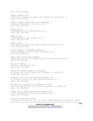 Fone: (41) 283-6800

Agência Sempre Sine
R Francisco Claudino Dos Santos Sn, Fazenda Rio Grande, Pr, 0
Fone: (41) 827-2010

Agência Sempre Sistema Público De Empregos
R Quinze De Novembro, 869, Irati, Pr, 0
Fone: (42) 423-1783

Agência Sine
Av Bandeirantes Sn, Bandeirantes, Pr, 0
Fone: (43) 742-5165

Agência Sine
R Abrão Antônio, 781, Arapoti, Pr, 0
Fone: (43) 857-1338

Agência Sine
R Dr Munhoz Da Rocha, 678, Santo Antônio Da Platina, Pr, 0
Fone: (43) 734-4856

Âncora Agência De Empregos Domésticos
R Carlos Munhoz Da Rocha, 4503, Curitiba, Pr, 0
Fone: (41) 348-6352

Apolo Asses De Recursos Humanos
R Fagundes Varela, 577, Jardim Social, Curitiba, Pr, 82520-040
Fone: (41) 262-5995

Balcão De Emprego
Rs Paulo, 730, Andirá, Pr, 0
Fone: (43) 733-2089

Bolsão De Trabalho Agência De Empregos
Av Iguaçu, 29, Vila Yolanda, Foz Do Iguaçu, Pr, 85853-230
Fone: (45) 572-1698

Bragança Cons E Asses De Recursos Humanos Ltda
Tr Julieta Ziliotto, 90, São José Dos Pinhais, Pr, 0
Fone: (41) 283-6699

Brc Recursos Humanos E Cons Empresarial Ltda
Al Doutor Muricy, 257, Cj 6, Centro, Curitiba, Pr, 80010-120
Fone: (41) 225-5204

Canadá Cons E Gestão De Recursos Humanos Ltda
R Prof Leonidas F Da Costa, 245, Curitiba, Pr, 0
Fone: (41) 333-8848

Casa E Cia Recursos Humanos
R Rosamelia De Oliveira, 981, Bl G Ap 3, Cmpo Comprido, Curitiba, Pr, 81230-

                                MANUAL DO DESEMPREGADO
                   Elaborado por Luiz Henrique de Castro – Distribuição gratuita
                  Veja mais arquivos como esse em: http://www.luizhenrique.com
 