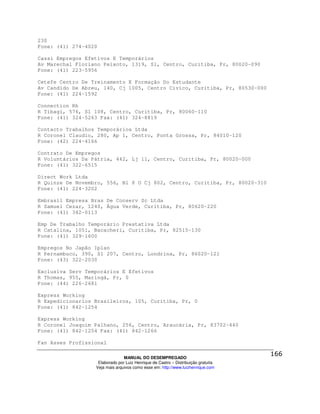 230
Fone: (41) 274-4020

Cassi Empregos Efetivos E Temporários
Av Marechal Floriano Peixoto, 1319, Sl, Centro, Curitiba, Pr, 80020-090
Fone: (41) 223-5956

Cetefe Centro De Treinamento E Formação Do Estudante
Av Candido De Abreu, 140, Cj 1005, Centro Civico, Curitiba, Pr, 80530-000
Fone: (41) 224-1592

Connection Rh
R Tibagi, 576, Sl 108, Centro, Curitiba, Pr, 80060-110
Fone: (41) 324-5263 Fax: (41) 324-8819

Contacto Trabalhos Temporários Ltda
R Coronel Claudio, 280, Ap 1, Centro, Ponta Grossa, Pr, 84010-120
Fone: (42) 224-4166

Contrato De Empregos
R Voluntários Da Pátria, 442, Lj 11, Centro, Curitiba, Pr, 80020-000
Fone: (41) 322-6515

Direct Work Ltda
R Quinze De Novembro, 556, Bl 8 O Cj 802, Centro, Curitiba, Pr, 80020-310
Fone: (41) 224-3202

Embrasil Empresa Bras De Conserv Sc Ltda
R Samuel Cezar, 1240, Água Verde, Curitiba, Pr, 80620-220
Fone: (41) 342-0113

Emp De Trabalho Temporário Prestativa Ltda
R Catalina, 1051, Bacacheri, Curitiba, Pr, 82515-130
Fone: (41) 329-1600

Empregos No Japão Iplan
R Pernambuco, 390, Sl 207, Centro, Londrina, Pr, 86020-121
Fone: (43) 322-2030

Exclusiva Serv Temporários E Efetivos
R Thomas, 955, Maringá, Pr, 0
Fone: (44) 226-2681

Express Working
R Expedicionarios Brasileiros, 105, Curitiba, Pr, 0
Fone: (41) 842-1254

Express Working
R Coronel Joaquim Palhano, 256, Centro, Araucária, Pr, 83702-440
Fone: (41) 842-1254 Fax: (41) 842-1266

Fan Asses Profissional

                                MANUAL DO DESEMPREGADO
                   Elaborado por Luiz Henrique de Castro – Distribuição gratuita
                  Veja mais arquivos como esse em: http://www.luizhenrique.com
 