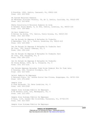 R Erechim, 1302, Centro, Cascavel, Pr, 85812-260
Fone: (45) 225-9392

Rh System Recursos Humanos
Av Marechal Floriano Peixoto, 39, An 3, Centro, Curitiba, Pr, 80020-090
Fone: (41) 222-6292

Rheta Cosultoria E Recursos Humanos Sc Ltda
R Senador Souza Naves, 9, Sl 802, Centro, Londrina, Pr, 86010-160
Fone: (43) 334-0800

Sd Serv Domésticos
R Xavier Da Silva, 737, Centro, Ponta Grossa, Pr, 84010-250
Fone: (42) 222-3562

Sec De Estado Do Emprego E Relações Do Trabalho
R Maranhão, 314, Sl 1, Centro, Londrina, Pr, 86010-410
Fone: (43) 329-4589

Sec De Estado Do Emprego E Relações Do Trabalho Sert
Av Ivai, 743, Doutor Camargo, Pr, 0
Fone: (44) 238-1246

Sec De Estado Do Emprego E Relações Do Trabalho Sert
Av Ivai, 924, Paiçandu, Pr, 0
Fone: (44) 244-1255

Sec Do Estado Do Emprego E Relações Do Trabalho
Av Souza Naves, 1015, Ap 1, Ivaiporã, Pr, 0
Fone: (43) 472-1141

Sec Estado Emprego Relações Trab União Federal Min Do Trab Seta
R Paraíba, 292, Cornélio Procópio, Pr, 0
Fone: (43) 523-5499

Select Agência De Empregos
R Bacurau-Claro, 50, Jardim Portal Das Flores, Arapongas, Pr, 86701-526
Fone: (43) 275-2092

Sempre Sine
R José Raimundo, 55, Nova Londrina, Pr, 0
Fone: (44) 432-2399

Sempre Sine Sistema Público De Empregos
R Pe Antônio Lock, 510, Mandaguari, Pr, 0
Fone: (44) 233-1443

Sempre Sine Sistema Público De Empregos
R Para, 1125, Jardim São Cristóvão, Paranavaí, Pr, 87702-270
Fone: (44) 423-3929

Sempre Sine Sistema Público De Empregos

                                MANUAL DO DESEMPREGADO
                   Elaborado por Luiz Henrique de Castro – Distribuição gratuita
                  Veja mais arquivos como esse em: http://www.luizhenrique.com
 