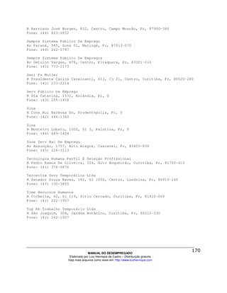 R Harrison José Borges, 832, Centro, Campo Mourão, Pr, 87300-380
Fone: (44) 823-1852

Sempre Sistema Público De Emprego
Av Paraná, 565, Zona 01, Maringá, Pr, 87013-070
Fone: (44) 262-5797

Sempre Sistema Público De Empregos
Av Getulio Vargas, 478, Centro, Piraquara, Pr, 83301-010
Fone: (41) 773-1173

Seni Fs Muller
R Presidente Carlos Cavalcanti, 613, Cj 21, Centro, Curitiba, Pr, 80020-280
Fone: (41) 233-2214

Serv Público De Emprego
R Sta Catarina, 1531, Rolândia, Pr, 0
Fone: (43) 255-1456

Sine
R Cons Rui Barbosa Sn, Prudentópolis, Pr, 0
Fone: (42) 446-1340

Sine
R Monteiro Lobato, 1000, Sl 3, Palotina, Pr, 0
Fone: (44) 649-1404

Sine Serv Nac De Emprego
Av Assunção, 1757, Alto Alegre, Cascavel, Pr, 85805-030
Fone: (45) 226-3113

Tecnologia Humana Perfil E Seleção Profissional
R Pedro Ramos De Oliveira, 324, Alto Boqueirão, Curitiba, Pr, 81750-410
Fone: (41) 376-0876

Terceriza Serv Temporários Ltda
R Senador Souza Naves, 182, Sl 1002, Centro, Londrina, Pr, 86010-160
Fone: (43) 330-3855

Time Recursos Humanos
R Corbelia, 62, Sl 119, Sítio Cercado, Curitiba, Pr, 81910-060
Fone: (41) 222-3907

Top Rh Trabalho Temporário Ltda
R São Joaquim, 304, Jardim Botânico, Curitiba, Pr, 80210-330
Fone: (41) 262-1007




                                MANUAL DO DESEMPREGADO
                   Elaborado por Luiz Henrique de Castro – Distribuição gratuita
                  Veja mais arquivos como esse em: http://www.luizhenrique.com
 