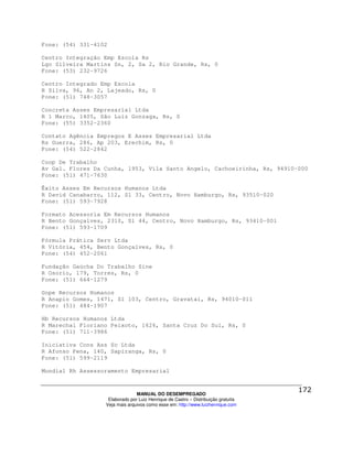 Fone: (54) 331-4102

Centro Integração Emp Escola Rs
Lgo Silveira Martins Sn, 2, Sa 2, Rio Grande, Rs, 0
Fone: (53) 232-9726

Centro Integrado Emp Escola
R Silva, 96, An 2, Lajeado, Rs, 0
Fone: (51) 748-3057

Concreta Asses Empresarial Ltda
R 1 Marco, 1405, São Luiz Gonzaga, Rs, 0
Fone: (55) 3352-2360

Contato Agência Empregos E Asses Empresarial Ltda
Rs Guerra, 286, Ap 203, Erechim, Rs, 0
Fone: (54) 522-2842

Coop De Trabalho
Av Gal. Flores Da Cunha, 1953, Vila Santo Angelo, Cachoeirinha, Rs, 94910-000
Fone: (51) 471-7630

Êxito Asses Em Recursos Humanos Ltda
R David Canabarro, 112, Sl 33, Centro, Novo Hamburgo, Rs, 93510-020
Fone: (51) 593-7928

Formato Acessoria Em Recursos Humanos
R Bento Gonçalves, 2310, Sl 44, Centro, Novo Hamburgo, Rs, 93410-001
Fone: (51) 593-1709

Fórmula Prática Serv Ltda
R Vitória, 454, Bento Gonçalves, Rs, 0
Fone: (54) 452-2061

Fundação Gaúcha Do Trabalho Sine
R Osorio, 179, Torres, Rs, 0
Fone: (51) 664-1279

Gope Recursos Humanos
R Anapio Gomes, 1471, Sl 103, Centro, Gravataí, Rs, 94010-011
Fone: (51) 484-1907

Hb Recursos Humanos Ltda
R Marechal Floriano Peixoto, 1626, Santa Cruz Do Sul, Rs, 0
Fone: (51) 711-3986

Iniciativa Cons Ass Sc Ltda
R Afonso Pena, 140, Sapiranga, Rs, 0
Fone: (51) 599-2119

Mundial Rh Assessoramento Empresarial



                                MANUAL DO DESEMPREGADO
                   Elaborado por Luiz Henrique de Castro – Distribuição gratuita
                  Veja mais arquivos como esse em: http://www.luizhenrique.com
 