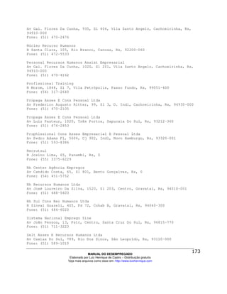 Av Gal. Flores Da Cunha, 935, Sl 404, Vila Santo Angelo, Cachoeirinha, Rs,
94910-000
Fone: (51) 470-2476

Núcleo Recurso Humanos
R Santa Clara, 105, Rio Branco, Canoas, Rs, 92200-060
Fone: (51) 472-5533

Personal Recursos Humanos Assist Empresarial
Av Gal. Flores Da Cunha, 1020, Sl 201, Vila Santo Angelo, Cachoeirinha, Rs,
94910-000
Fone: (51) 470-4162

Profissional Training
R Morom, 1848, Sl 7, Vila Petrópolis, Passo Fundo, Rs, 99051-400
Fone: (54) 317-2640

Propaga Asses E Cons Pessoal Ltda
Av Frederico Augusto Ritter, 99, Sl 3, D. Indl, Cachoeirinha, Rs, 94930-000
Fone: (51) 470-2105

Propaga Asses E Cons Pessoal Ltda
Av Luiz Pasteur, 1020, Três Portos, Sapucaia Do Sul, Rs, 93212-360
Fone: (51) 474-2853

Prophissional Cons Asses Empresarial E Pessoal Ltda
Av Pedro Adams Fl, 5604, Cj 902, Indl, Novo Hamburgo, Rs, 93320-001
Fone: (51) 593-8386

Recrutsul
R Josino Lima, 65, Panambi, Rs, 0
Fone: (55) 3375-6229

Rh Center Agência Empregos
Av Candido Costa, 65, Sl 801, Bento Gonçalves, Rs, 0
Fone: (54) 451-5752

Rh Recursos Humanos Ltda
Av José Loureiro Da Silva, 1520, Sl 203, Centro, Gravataí, Rs, 94010-001
Fone: (51) 488-5603

Rh Sul Cons Rec Humanos Ltda
R Sinval Guazeli, 405, Pd 72, Cohab B, Gravataí, Rs, 94040-300
Fone: (51) 484-6020

Sistema Nacional Emprego Sine
Av João Pessoa, 13, Pstc, Centro, Santa Cruz Do Sul, Rs, 96815-770
Fone: (51) 711-3223

Zelt Asses E Recursos Humanos Ltda
Av Caxias Do Sul, 789, Rio Dos Sinos, São Leopoldo, Rs, 93110-000
Fone: (51) 589-1010

                                MANUAL DO DESEMPREGADO
                   Elaborado por Luiz Henrique de Castro – Distribuição gratuita
                  Veja mais arquivos como esse em: http://www.luizhenrique.com
 