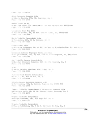 Fone: (48) 222-8121

Geral Recursos Humanos Ltda
R Roberto Martin, 171, Rio Negrinho, Sc, 0
Fone: (47) 644-1774

Humana Asses Em Rh
R Henrique Sohn, 33, Czerniewicz, Jaraguá Do Sul, Sc, 89255-240
Fone: (47) 371-4311

Ls Agência Serv Neg Ltda
R João De Castro, 68, Sl 805, Centro, Lages, Sc, 88501-160
Fone: (49) 224-2888

North Trabalho Temporário Ltda
R Tiradentes, 283, Sl 2, Ibirama, Sc, 0
Fone: (47) 357-4113

Presto Labor Ltda
R Quinze De Novembro, 21, Sl 401, Balneário, Florianópolis, Sc, 88075-220
Fone: (48) 222-0830

Recomendo Agência Empregos Domésticos Ltda
R Felipe Schmidt, 303, Sl 517, Centro, Florianópolis, Sc, 88010-000
Fone: (48) 224-1144

Sec Trabalho Desenv Comunitário
R Marechal Floriano Peixoto, 444, Sl 109, Indaial, Sc, 0
Fone: (47) 333-0643

Sine
R Senior Germano Brandes, 478, Timbó, Sc, 0
Fone: (47) 382-0389

Sine Sec Trab Desenv Comunitário
União, 43, Fr, Rio Do Sul, Sc, 0
Fone: (47) 521-0966

Solução Desenv Recursos Humanos Ltda
R Clevelandia, 410, D, Centro, Chapecó, Sc, 89801-560
Fone: (49) 723-2070

Tempo E Trabalho Gerenciamento De Recursos Humanos Ltda
Rdv Antônio Hail, 66, Sl 14, Geschaftshaus, Brusque, Sc, 0
Fone: (47) 351-2076

Urgente Trabalho Temporário
Henrique Schwartz, 183, Rio Negrinho, Sc, 0
Fone: (47) 644-1757

Urgente Trabalho Temporário
R Wenzel Kahlhofer, 52, A Sl 2, São Bento Do Sul, Sc, 0

                                MANUAL DO DESEMPREGADO
                   Elaborado por Luiz Henrique de Castro – Distribuição gratuita
                  Veja mais arquivos como esse em: http://www.luizhenrique.com
 