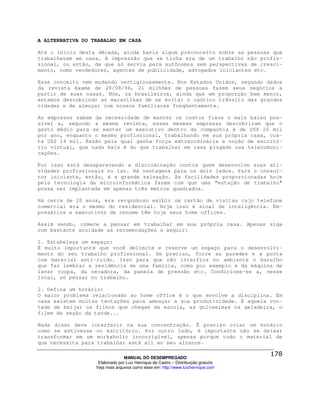 A ALTERNATIVA DO TRABALHO EM CASA

Até o início desta década, ainda havia algum preconceito sobre as pessoas que
trabalhavam em casa. A impressão que se tinha era de um trabalho não profis-
sional, ou então, de que só servia para autônomos sem perspectivas de cresci-
mento, como vendedores, agentes de publicidade, advogados iniciantes etc.

Esse conceito vem mudando vertiginosamente. Nos Estados Unidos, segundo dados
da revista Exame de 28/08/96, 21 milhões de pessoas fazem seus negócios a
partir de suas casas. Nós, os brasileiros, ainda que em proporção bem menor,
estamos descobrindo as maravilhas de se evitar o caótico trânsito das grandes
cidades e de almoçar com nossos familiares freqüentemente.

As empresas sabem da necessidade de manter os custos fixos o mais baixo pos-
sível e, segundo a mesma revista, essas mesmas empresas descobriram que o
gasto médio para se manter um executivo dentro da companhia é de US$ 20 mil
por ano, enquanto o mesmo profissional, trabalhando em sua própria casa, cus-
ta US$ 14 mil. Razão pela qual ganha força extraordinária a noção de escritó-
rio virtual, que nada mais é do que trabalhar em casa plugado nas telecomuni-
cações.

Por isso está desaparecendo a discriminação contra quem desenvolve suas ati-
vidades profissionais no lar. Há vantagens para os dois lados. Para o consul-
tor iniciante, então, é a grande salvação. As facilidades proporcionadas hoje
pela tecnologia da microinformática fazem com que uma "estação de trabalho"
possa ser implantada em apenas três metros quadrados.

Há cerca de 20 anos, era vergonhoso exibir um cartão de visitas cujo telefone
comercial era o mesmo do residencial. Hoje isso é sinal de inteligência. Em-
presários e executivos de renome têm hoje seus home offices.

Assim sendo, comece a pensar em trabalhar em sua própria casa. Apenas siga
com bastante acuidade as recomendações a seguir:

1. Estabeleça um espaço:
É muito importante que você delimite e reserve um espaço para o desenvolvi-
mento do seu trabalho profissional. Se preciso, forre as paredes e a porta
com material anti-ruído. Isso para que não interfira no ambiente o barulho
que faz lembrar a residência de uma família, como por exemplo e da máquina de
lavar roupa, da secadora, da panela de pressão etc. Condicione-se a, nesse
local, só pensar no trabalho.

2. Defina um horário:
O maior problema relacionado ao home office é o que envolve a disciplina. Em
casa existem muitas tentações para ameaçar a sua produtividade. É aquela von-
tade de beijar os filhos que chegam da escola, as guloseimas na geladeira, o
filme da seção da tarde...

Nada disso deve interferir na sua concentração. É preciso criar um horário
como se estivesse no escritório. Por outro lado, é importante não se deixar
transformar em um workaholic incorrigível, apenas porque todo o material de
que necessita para trabalhar está ali ao seu alcance.

                                MANUAL DO DESEMPREGADO
                   Elaborado por Luiz Henrique de Castro – Distribuição gratuita
                  Veja mais arquivos como esse em: http://www.luizhenrique.com
 