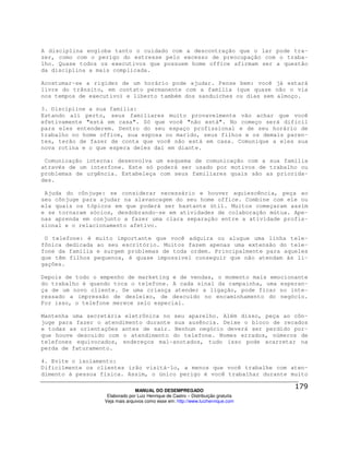 A disciplina engloba tanto o cuidado com a descontração que o lar pode tra-
zer, como com o perigo do estresse pelo excesso de preocupação com o traba-
lho. Quase todos os executivos que possuem home office afirmam ser a questão
da disciplina a mais complicada.

Acostumar-se a rigidez de um horário pode ajudar. Pense bem: você já estará
livre do trânsito, em contato permanente com a família (que quase não o via
nos tempos de executivo) e liberto também dos sanduíches ou dias sem almoço.

3. Discipline a sua família:
Estando ali perto, seus familiares muito provavelmente vão achar que você
efetivamente "está em casa". Só que você "não está". No começo será difícil
para eles entenderem. Dentro do seu espaço profissional e de seu horário de
trabalho no home office, sua esposa ou marido, seus filhos e os demais paren-
tes, terão de fazer de conta que você não está em casa. Comunique a eles sua
nova rotina e o que espera deles daí em diante.

 Comunicação interna: desenvolva um esquema de comunicação com a sua família
através de um interfone. Este só poderá ser usado por motivos de trabalho ou
problemas de urgência. Estabeleça com seus familiares quais são as priorida-
des.

 Ajuda do cônjuge: se considerar necessário e houver aquiescência, peça ao
seu cônjuge para ajudar na alavancagem do seu home office. Combine com ele ou
ela quais os tópicos em que poderá ser bastante útil. Muitos começaram assim
e se tornaram sócios, desdobrando-se em atividades de colaboração mútua. Ape-
nas aprenda em conjunto a fazer uma clara separação entre a atividade profis-
sional e o relacionamento afetivo.

 O telefone: é muito importante que você adquira ou alugue uma linha tele-
fônica dedicada ao seu escritório. Muitos fazem apenas uma extensão do tele-
fone da família e surgem problemas de toda ordem. Principalmente para aqueles
que têm filhos pequenos, é quase impossível conseguir que não atendam às li-
gações.

Depois de todo o empenho de marketing e de vendas, o momento mais emocionante
do trabalho é quando toca o telefone. A cada sinal da campainha, uma esperan-
ça de um novo cliente. Se uma criança atender a ligação, pode ficar no inte-
ressado a impressão de desleixo, de descuido no encaminhamento do negócio.
Por isso, o telefone merece zelo especial.

Mantenha uma secretária eletrônica no seu aparelho. Além disso, peça ao côn-
juge para fazer o atendimento durante sua ausência. Deixe o bloco de recados
e todas as orientações antes de sair. Nenhum negócio deverá ser perdido por-
que houve descuido com o atendimento do telefone. Nomes errados, números de
telefones equivocados, endereços mal-anotados, tudo isso pode acarretar na
perda de faturamento.

4. Evite o isolamento:
Dificilmente os clientes irão visitá-lo, a menos que você trabalhe com aten-
dimento à pessoa física. Assim, o único perigo é você trabalhar durante muito

                                MANUAL DO DESEMPREGADO
                   Elaborado por Luiz Henrique de Castro – Distribuição gratuita
                  Veja mais arquivos como esse em: http://www.luizhenrique.com
 