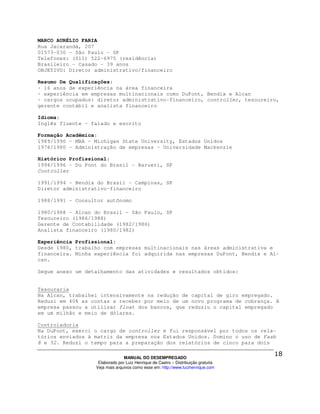 MARCO AURÉLIO FARIA
Rua Jacarandá, 207
01573-030 - São Paulo - SP
Telefones: (011) 522-6975 (residência)
Brasileiro - Casado - 39 anos
OBJETIVO: Diretor administrativo/financeiro

Resumo De Qualificações:
· 16 anos de experiência na área financeira
· experiência em empresas multinacionais como DuPont, Bendix e Alcan
· cargos ocupados: diretor administrativo-financeiro, controller, tesoureiro,
gerente contábil e analista financeiro

Idioma:
Inglês fluente - falado e escrito

Formação Acadêmica:
1989/1990 - MBA - Michigan State University, Estados Unidos
1976/1980 - Administração de empresas - Universidade Mackenzie

Histórico Profissional:
1994/1996 - Du Pont do Brasil - Barueri, SP
Controller

1991/1994 - Bendix do Brasil - Campinas, SP
Diretor administrativo-financeiro

1988/1991 - Consultor autônomo

1980/1988 - Alcan do Brasil - São Paulo, SP
Tesoureiro (1986/1988)
Gerente de Contabilidade (1982/1986)
Analista financeiro (1980/1982)

Experiência Profissional:
Desde 1980, trabalho com empresas multinacionais nas áreas administrativa e
financeira. Minha experiência foi adquirida nas empresas DuPont, Bendix e Al-
can.

Segue anexo um detalhamento das atividades e resultados obtidos:


Tesouraria
Na Alcan, trabalhei intensivamente na redução de capital de giro empregado.
Reduzi em 40% as contas a receber por meio de um novo programa de cobrança. A
empresa passou a utilizar float dos bancos, que reduziu o capital empregado
em um milhão e meio de dólares.

Controladoria
Na DuPont, exerci o cargo de controller e fui responsável por todos os rela-
tórios enviados à matriz da empresa nos Estados Unidos. Domino o uso de Fasb
8 e 52. Reduzi o tempo para a preparação dos relatórios de cinco para dois

                                MANUAL DO DESEMPREGADO
                   Elaborado por Luiz Henrique de Castro – Distribuição gratuita
                  Veja mais arquivos como esse em: http://www.luizhenrique.com
 