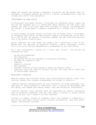 tempo sem contato com pessoas e empresas. É preciso que não perder esse in-
tercâmbio. O programa semanal de visitas a clientes em perspectivas é uma boa
solução para evitar esse isolamento.

INVESTIMENTO NO HOME OFFICE

A estonteante velocidade com que a tecnologia se transforma nestes tempos faz
com que não saibamos qual é a efemeridade deste detalhe. Em todo caso, vale
lembrar que nada é caro para quem está iniciando um negócio com perspectiva
de sucesso. O investimento é pequeno comparando-se a relação custo x benefí-
cio.

A revista Exame, na mesma edição já citada, fez um estudo sobre o investimen-
to necessário para montar um home office e chegou a soluções que vão de US$ 5
mil a US$ 30 mil. No entanto, é possível começar com uma infra-estrutura bá-
sica e aos poucos investir mais.

Assim, sugerimos que você comece seu negócio com o equivalente a US$ 10 mil.
Metade para ser aplicado em marketing (folheto, cartas, envelopes, correio
etc.) e os outros 50% nos equipamentos e acomodações do seu home office.

Eis o que consideramos o básico ou o mínimo para iniciar o seu projeto de
trabalhar em casa:

-   Um bom microcomputador
-   Uma impressora
-   Um aparelho de fax com copiadora e secretária eletrônica
-   Uma mesa de trabalho e rack
-   Cadeiras
-   Arquivo e estantes
-   Uma copiadora
-   Internet (escolha um bom provedor e adote seu próprio e-mail)
-   Pager/bip (caso não tenha um telefone celular, não fique sem um "bip" para
    as comunicações urgentes)

RETAGUARDA FINANCEIRA

Além dos gastos que terá para montar essa infra-estrutura básica e para o ma-
rketing, fazemos mais algumas recomendações em relação ao dinheiro:

 Reserva pessoal: mantenha parte de suas economias, de forma planejada, vol-
tada para os custos pessoais e familiares. Pois o retorno da divulgação pode
ser rápido, mas também pode demorar meses. Faça uma estimativa conservadora.

 Reserva técnica: outro montante deve ser destinado aos gastos necessários
para os primeiros trabalhos. Até que você comece a faturar e, assim, possua
capital de giro, use o dinheiro de suas reservas.

Visitas: no começo, haverá um dispêndio maior com condução e combustível a
fim de que você possa visitar muitos clientes em potencial. Faça esse plane-
jamento com bastante realismo.



                                 MANUAL DO DESEMPREGADO
                    Elaborado por Luiz Henrique de Castro – Distribuição gratuita
                   Veja mais arquivos como esse em: http://www.luizhenrique.com
 