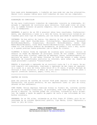 Para quem está desempregado, o trabalho em casa pode ser uma boa alternativa.
Abaixo listo algumas idéias para você trabalhar em casa com seu computador.


ELABORAÇÃO DE CURRICULUM

Um dos mais tradicionais trabalhos de computador consiste na elaboração, di-
gitação e impressão de currículos para terceiros. Você pode tirar um origi-
nal, ou também fornecer um pacote completo, com a elaboração e a impressão de
5 ou 10 exemplares.

HARDWARE: A partir de um 386 é possível obter bons resultados. Preferencial-
mente, uma impressora a laser ou a jato de tinta. As matriciais tornam-se an-
tiquadas para esse tipo de trabalho, por sua baixa qualidade de apresentação.

SOFTWARE: Um bom editor de textos. Sua máquina já tem um com certeza. Outros
editores como Word Star(Ms-dos), Vi(Linux/Unix), Emacs(Linux), Microsoft
Word(Windows/MacOs),   Siag(Linux),  Microsoft   Works(Windows),  Aldus  Page
Maker(MacOs/Windows), Corel Word Perfect(Windows/Linux). Estes softwares cos-
tumam vir com diversos modelos de documentos, se preferir crie o seu, salve-
o, e quando precisar basta preencher com os dados do cliente.

CLIENTES: A melhor forma de captação de clientes para currículos incluir um
anúncio na seção de empregos do principal jornal de sua cidade.     Distribua
cartões para seus clientes, agências de empregos, bares, estabelecimentos co-
merciais em geral. Ou até mesmo Internet se você tem acesso à rede, alguns
endereços de classificados gratuitos na Internet, para achar um, digite em
algum procurador a palavra “classificados”.

PREÇOS: A digitação e impressão de um currículo custa de 5 a 10 reais. Um pa-
cote completo com elaboração, digitação e impressão de dez jogos em impresso-
ra a laser ou a jato de tinta custa entre 20 e 30 reais. O pacote fechado de
serviços é mais lucrativo. A média de lucro neste trabalho é de 70% sobre o
capital investido (anúncio, papel, tinta, etc.).


CARTÕES DE VISITA

Quem não precisa de cartões de visita? Você pode imprimir cartões de visita
fantásticos, com picote perfeito, em sua impressora laser ou jato de tinta,
obtendo um bom rendimento.

COMO FAZER: Várias empresas fabricam folhas no formato A4, contendo cartões
de visita no tamanho tradicional, já picotados, onde você imprime a folha in-
serida e destaca. Os cartões podem ser coloridos, tornando-os muito atraen-
tes. Há também a opção de papéis de papéis de carta e uma infinidade de tra-
balhos correlata.

HARDWARE: De um 386 acima, recomenda-se um Risc Power PC 233mhz, pois há ne-
cessidade de um sistema operacional gráfico, tipo MacOs, Linux. Impressora a
laser ou jato de tinta.


                                  MANUAL DO DESEMPREGADO
                     Elaborado por Luiz Henrique de Castro – Distribuição gratuita
                    Veja mais arquivos como esse em: http://www.luizhenrique.com
 